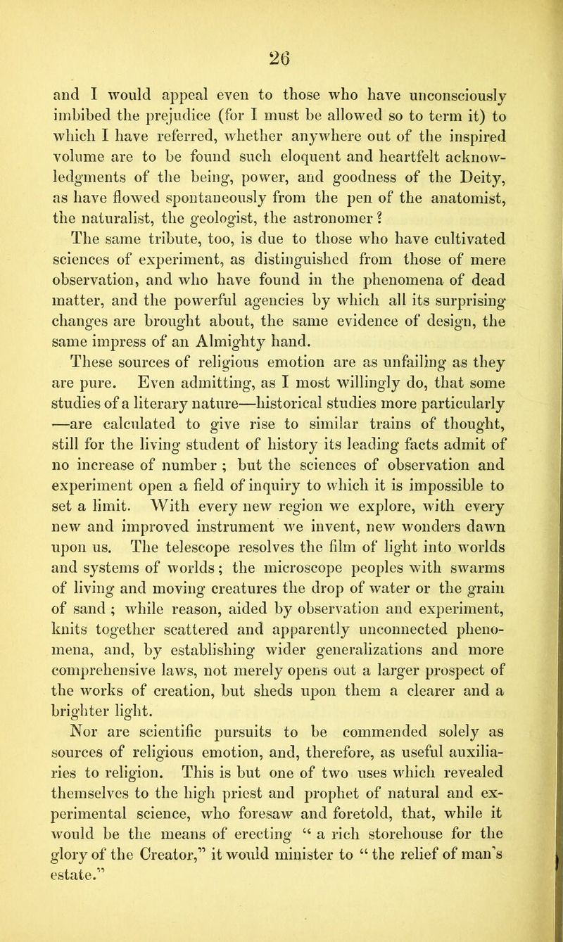 and I would appeal even to those who have unconsciously imbibed the prejudice (for I must be allowed so to term it) to which I have referred, whether anywhere out of the inspired volume are to be found such eloquent and heartfelt acknow- ledgments of the being, power, and goodness of the Deity, as have flowed spontaneously from the pen of the anatomist, the naturalist, the geologist, the astronomer i The same tribute, too, is due to those who have cultivated sciences of experiment, as distinguished from those of mere observation, and who have found in the phenomena of dead matter, and the powerful agencies by which all its surprising changes are brought about, the same evidence of design, the same impress of an Almighty hand. These sources of religious emotion are as unfailing as they are pure. Even admitting, as I most willingly do, that some studies of a literary nature—historical studies more particularly •—are calculated to give rise to similar trains of thought, still for the living student of history its leading facts admit of no increase of number ; but the sciences of observation and experiment open a field of inquiry to which it is impossible to set a limit. With every new region we explore, with every new and improved instrument we invent, new wonders dawn upon us. The telescope resolves the film of light into worlds and systems of worlds; the microscope peoples with swarms of living and moving creatures the drop of water or the grain of sand ; while reason, aided by observation and experiment, knits together scattered and apparently unconnected pheno- mena, and, by establishing wider generalizations and more comprehensive laws, not merely opens out a larger prospect of the works of creation, but sheds upon them a clearer and a brighter light. Nor are scientific pursuits to be commended solely as sources of religious emotion, and, therefore, as useful auxilia- ries to religion. This is but one of two uses which revealed themselves to the high priest and prophet of natural and ex- perimental science, who foresaw and foretold, that, while it would be the means of erecting ct a rich storehouse for the glory of the Creator,” it would minister to “ the relief of man's estate.”