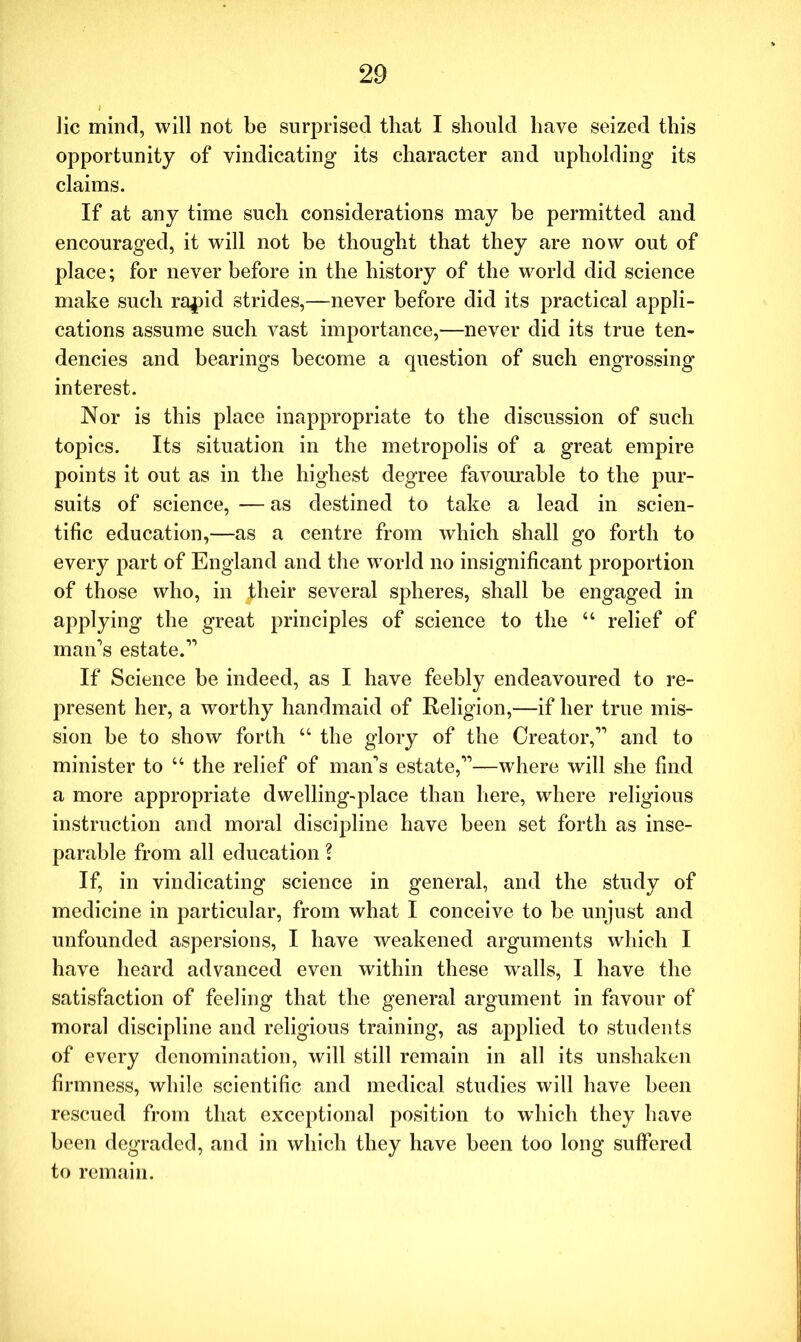 lie mind, will not be surprised that I should have seized this opportunity of vindicating its character and upholding its claims. If at any time such considerations may be permitted and encouraged, it will not be thought that they are now out of place; for never before in the history of the world did science make such ra^id strides,—never before did its practical appli- cations assume such vast importance,—never did its true ten- dencies and bearings become a question of such engrossing interest. Nor is this place inappropriate to the discussion of such topics. Its situation in the metropolis of a great empire points it out as in the highest degree favourable to the pur- suits of science, — as destined to take a lead in scien- tific education,—as a centre from which shall go forth to every part of England and the world no insignificant proportion of those who, in their several spheres, shall be engaged in applying the great principles of science to the “ relief of man's estate.” If Science be indeed, as I have feebly endeavoured to re- present her, a worthy handmaid of Religion,—if her true mis- sion be to show forth “ the glory of the Creator,” and to minister to “ the relief of man's estate,”—where will she find a more appropriate dwelling-place than here, where religious instruction and moral discipline have been set forth as inse- parable from all education ? If, in vindicating science in general, and the study of medicine in particular, from what I conceive to be unjust and unfounded aspersions, I have weakened arguments which I have heard advanced even within these walls, I have the satisfaction of feeling that the general argument in favour of moral discipline and religious training, as applied to students of every denomination, will still remain in all its unshaken firmness, while scientific and medical studies will have been rescued from that exceptional position to which they have been degraded, and in which they have been too long suffered to remain.