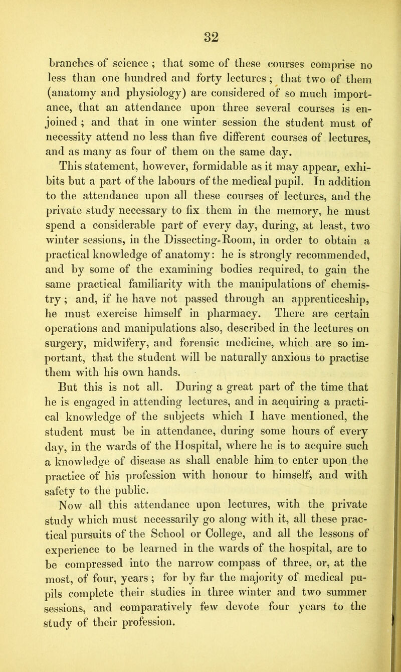 branches of science ; that some of these courses comprise no less than one hundred and forty lectures ; that two of them (anatomy and physiology) are considered of so much import- ance, that an attendance upon three several courses is en- joined ; and that in one winter session the student must of necessity attend no less than five different courses of lectures, and as many as four of them on the same day. This statement, however, formidable as it may appear, exhi- bits but a part of the labours of the medical pupil. In addition to the attendance upon all these courses of lectures, and the private study necessary to fix them in the memory, he must spend a considerable part of every day, during, at least, two winter sessions, in the Dissecting-Room, in order to obtain a practical knowledge of anatomy: he is strongly recommended, and by some of the examining bodies required, to gain the same practical familiarity with the manipulations of chemis- try ; and, if he have not passed through an apprenticeship, he must exercise himself in pharmacy. There are certain operations and manipulations also, described in the lectures on surgery, midwifery, and forensic medicine, which are so im- portant, that the student will be naturally anxious to practise them with his own hands. But this is not all. During a great part of the time that he is engaged in attending lectures, and in acquiring a practi- cal knowledge of the subjects which I have mentioned, the student must be in attendance, during some hours of every day, in the wards of the Hospital, where he is to acquire such a knowledge of disease as shall enable him to enter upon the practice of his profession with honour to himself, and with safety to the public. Now all this attendance upon lectures, with the private study which must necessarily go along with it, all these prac- tical pursuits of the School or College, and all the lessons of experience to be learned in the wards of the hospital, are to be compressed into the narrow compass of three, or, at the most, of four, years; for by far the majority of medical pu- pils complete their studies in three winter and two summer sessions, and comparatively few devote four years to the study of their profession.