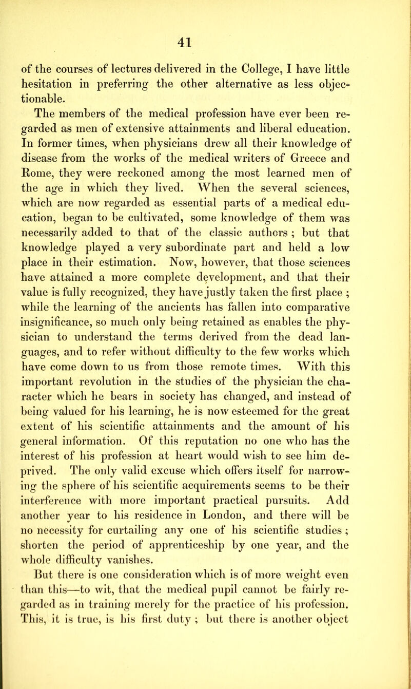 of the courses of lectures delivered in the College, I have little hesitation in preferring the other alternative as less objec- tionable. The members of the medical profession have ever been re- garded as men of extensive attainments and liberal education. In former times, when physicians drew all their knowledge of disease from the works of the medical writers of Greece and Rome, they were reckoned among the most learned men of the age in which they lived. When the several sciences, which are now regarded as essential parts of a medical edu- cation, began to be cultivated, some knowledge of them was necessarily added to that of the classic authors ; but that knowledge played a very subordinate part and held a low place in their estimation. Now, however, that those sciences have attained a more complete development, and that their value is fully recognized, they have justly taken the first place ; while the learning of the ancients has fallen into comparative insignificance, so much only being retained as enables the phy- sician to understand the terms derived from the dead lan- guages, and to refer without difficulty to the few works which have come down to us from those remote times. With this important revolution in the studies of the physician the cha- racter which he bears in society has changed, and instead of being valued for his learning, he is now esteemed for the great extent of his scientific attainments and the amount of his general information. Of this reputation no one who has the interest of his profession at heart would wish to see him de- prived. The only valid excuse which offers itself for narrow- ing the sphere of his scientific acquirements seems to be their interference with more important practical pursuits. Add another year to his residence in London, and there will be no necessity for curtailing any one of his scientific studies ; shorten the period of apprenticeship by one year, and the whole difficulty vanishes. But there is one consideration which is of more weight even than this—to wit, that the medical pupil cannot be fairly re- garded as in training merely for the practice of his profession. This, it is true, is his first duty ; but there is another object