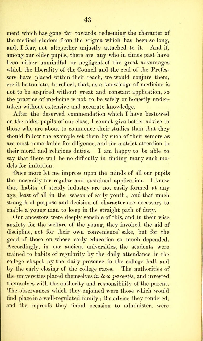 ment which has gone far towards redeeming the character of the medical student from the stigma which has been so long, and, I fear, not altogether unjustly attached to it. And if, among our older pupils, there are any who in times past have been either unmindful or negligent of the great advantages which the liberality of the Council and the zeal of the Profes- sors have placed within their reach, we would conjure them, ere it be too late, to reflect, that, as a knowledge of medicine is not to be acquired without great and constant application, so the practice of medicine is not to be safely or honestly under- taken without extensive and accurate knowledge. After the deserved commendation which I have bestowed on the older pupils of our class, I cannot give better advice to those who are about to commence their studies than that they should follow the example set them by such of their seniors as are most remarkable for diligence, and for a strict attention to their moral and religious duties. I am happy to be able to say that there will be no difficulty in finding many such mo- dels for imitation. Once more let me impress upon the minds of all our pupils the necessity for regular and sustained application. I know that habits of steady industry are not easily formed at any age, least of all in the season of early youth; and that much strength of purpose and decision of character are necessary to enable a young man to keep in the straight path of duty. Our ancestors were deeply sensible of this, and in their wise anxiety for the welfare of the young, they invoked the aid of discipline, not for their own convenience’ sake, but for the good of those on whose early education so much depended. Accordingly, in our ancient universities, the students were trained to habits of regularity by the daily attendance in the college chapel, by the daily presence in the college hall, and by the early closing of the college gates. The authorities of the universities placed themselves in loco parentis, and invested themselves with the authority and responsibility of the parent. The observances wdiich they enjoined were those which would find place in a well-regulated family; the advice they tendered, and the reproofs they found occasion to administer, were