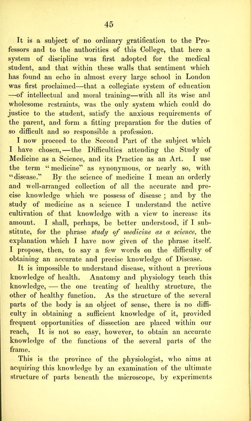 It is a subject of no ordinary gratification to the Pro- fessors and to the authorities of this College, that here a system of discipline was first adopted for the medical student, and that within these walls that sentiment which has found an echo in almost every large school in London was first proclaimed—that a collegiate system of education —of intellectual and moral training—with all its wise and wholesome restraints, was the only system which could do justice to the student, satisfy the anxious requirements of the parent, and form a fitting preparation for the duties of so difficult and so responsible a profession. I now proceed to the Second Part of the subject which I have chosen, — the Difficulties attending the Study of Medicine as a Science, and its Practice as an Art. I use the term “ medicine11 as synonymous, or nearly so, with “disease.11 By the science of medicine I mean an orderly and well-arranged collection of all the accurate and pre- cise knowledge which we possess of disease ; and by the study of medicine as a science I understand the active cultivation of that knowledge with a view to increase its amount. I shall, perhaps, be better understood, if I sub- stitute, for the phrase study of medicine as a science, the explanation which I have now given of the phrase itself. I propose, then, to say a few words on the difficulty of obtaining an accurate and precise knowledge of Disease. It is impossible to understand disease, without a previous knowledge of health. Anatomy and physiology teach this knowledge, — the one treating of healthy structure, the other of healthy function. As the structure of the several parts of the body is an object of sense, there is no diffi- culty in obtaining a sufficient knowledge of it, provided frequent opportunities of dissection are placed within our reach, It is not so easy, however, to obtain an accurate knowledge of the functions of the several parts of the frame. This is the province of the physiologist, who aims at acquiring this knowledge by an examination of the ultimate structure of parts beneath the microscope, by experiments