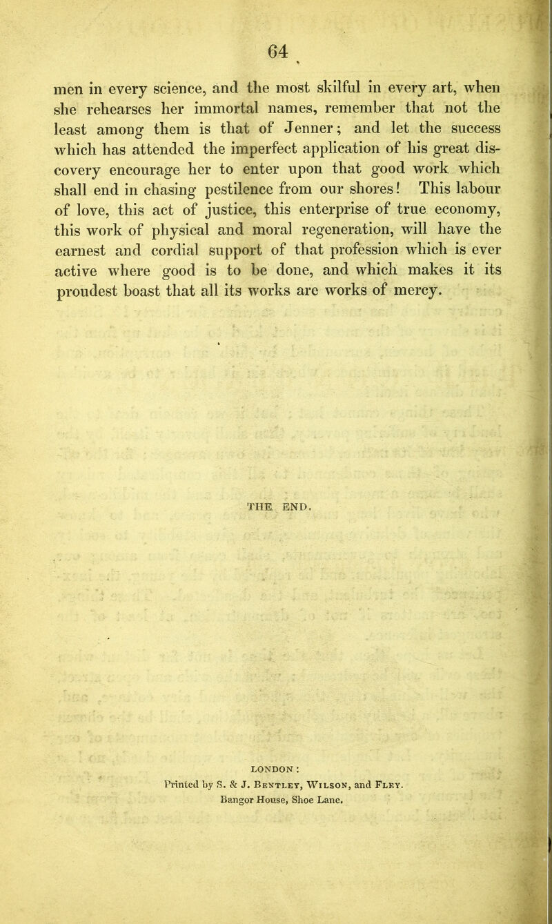 men in every science, and the most skilful in every art, when she rehearses her immortal names, remember that not the least among them is that of Jenner; and let the success which has attended the imperfect application of his great dis- covery encourage her to enter upon that good work which shall end in chasing pestilence from our shores! This labour of love, this act of justice, this enterprise of true economy, this work of physical and moral regeneration, will have the earnest and cordial support of that profession which is ever active where good is to be done, and which makes it its proudest boast that all its works are works of mercy. THE. END. LONDON: Printed by S. & J. Bentley, Wilson, and Fley. Bangor House, Shoe Lane.