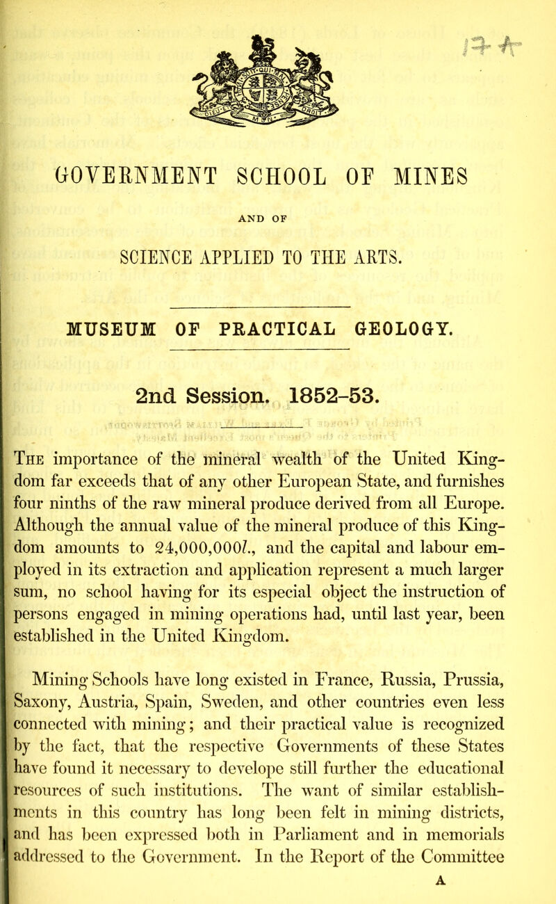 f-auT; GOVERNMENT SCHOOL OF MINES AND OF SCIENCE APPLIED TO THE ARTS. MUSEUM OE PRACTICAL GEOLOGY. 2nd Session. 1852-53. The importance of the mineral wealth of the United King- dom far exceeds that of any other European State, and furnishes four ninths of the raw mineral produce derived from all Europe. Although the annual value of the mineral produce of this King- dom amounts to 24,000,000/., and the capital and labour em- ployed in its extraction and application represent a much larger sum, no school having for its especial object the instruction of persons engaged in mining operations had, until last year, been established in the United Kingdom. Mining Schools have long existed in France, Russia, Prussia, Saxony, Austria, Spain, Sweden, and other countries even less connected with mining; and their practical value is recognized by the fact, that the respective Governments of these States have found it necessary to develope still further the educational resources of such institutions. The want of similar establish- ments in this country has long been felt in mining districts, and has been expressed both in Parliament and in memorials addressed to the Government. In the Report of the Committee A