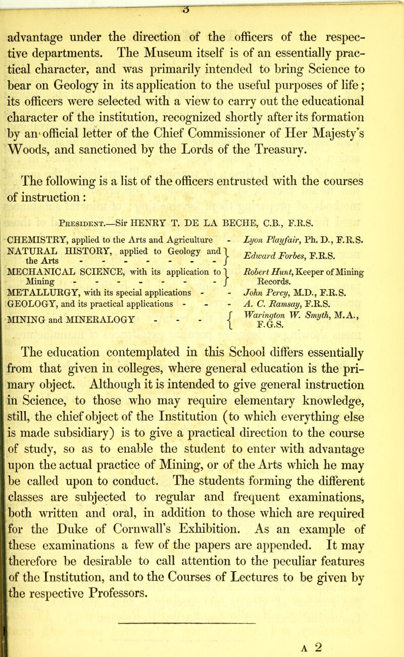 advantage under the direction of the officers of the respec- tive departments. The Museum itself is of an essentially prac- tical character, and was primarily intended to bring Science to bear on Geology in its application to the useful purposes of life; its officers were selected with a view to carry out the educational character of the institution, recognized shortly after its formation by an1 official letter of the Chief Commissioner of Her Majesty’s Woods, and sanctioned by the Lords of the Treasury. The following is a list of the officers entrusted with the courses of instruction: J?kesii)Ent.—Sir HENRY T. DE LA BECHE, C.B., F.R.S. CHEMISTRY, applied to the Arts and Agriculture - Lyon Playfair, Ph. D., F.R.S. NATURAL HISTORY, applied to Geology and the Arts ------- MECHANICAL SCIENCE, with its application top Robert Hunt, Keeper of Mining Mining - - - - j Records. METALLURGY, with its special applications - - John Percy, M.D., F.R.S. GEOLOGY, and its practical applications - - A. C. Ramsay, F.R.S. MINING and MINERALOGY - - - j W. Smyth, M.A., The education contemplated in this School differs essentially from that given in colleges, where general education is the pri- mary object. Although it is intended to give general instruction in Science, to those who may require elementary knowledge, still, the chief object of the Institution (to which everything else is made subsidiary) is to give a practical direction to the course of study, so as to enable the student to enter with advantage upon the actual practice of Mining, or of the Arts which he may be called upon to conduct. The students forming the different classes are subjected to regular and frequent examinations, both written and oral, in addition to those which are required for the Duke of Cornwall’s Exhibition. As an example of these examinations a few of the papers are appended. It may therefore be desirable to call attention to the peculiar features j of the Institution, and to the Courses of Lectures to be given by the respective Professors. j- Edward Forbes, F.R.S.