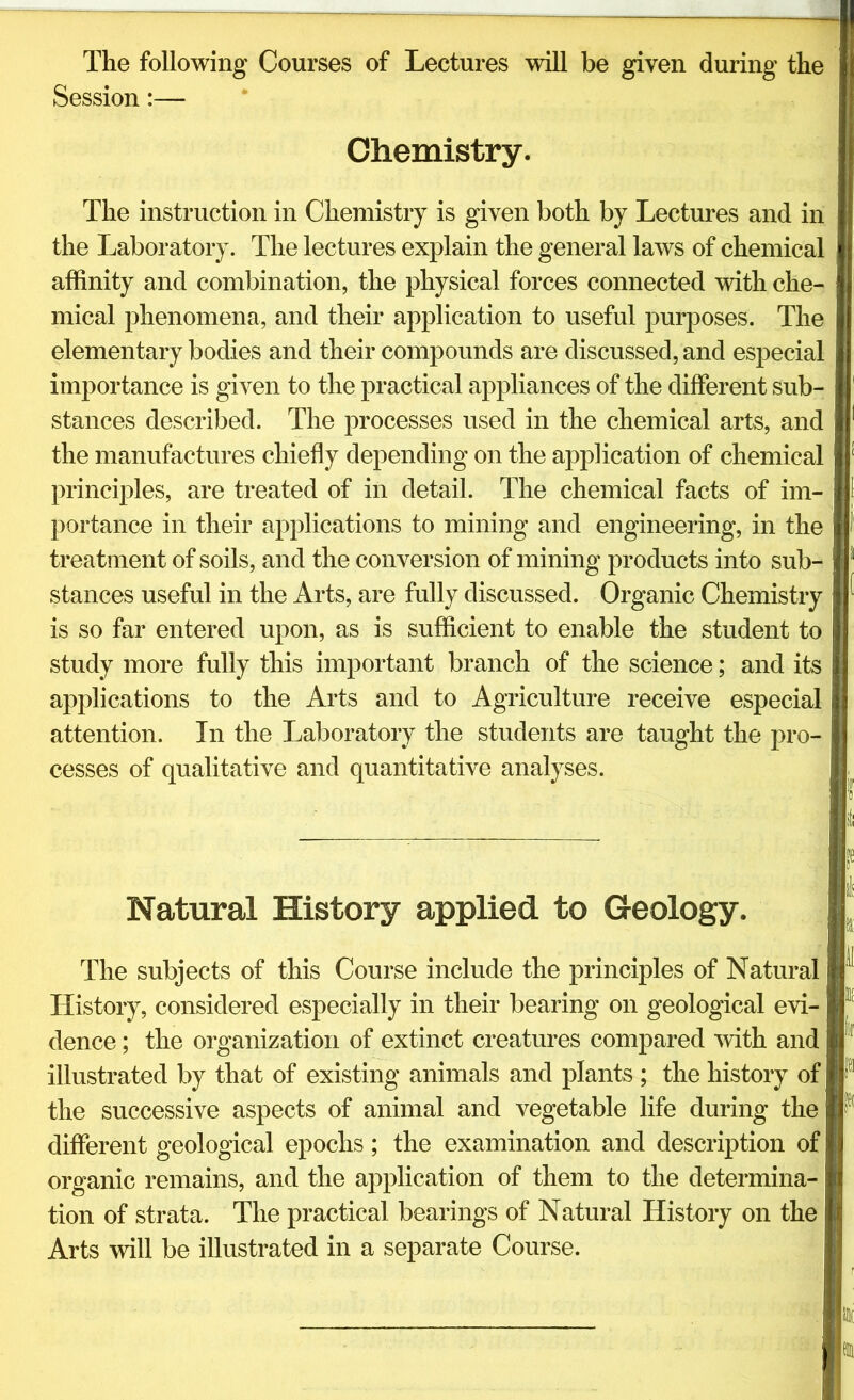 The following Courses of Lectures will be given during the Session:— Chemistry. The instruction in Chemistry is given both by Lectures and in the Laboratory. The lectures explain the general laws of chemical affinity and combination, the physical forces connected with che- mical phenomena, and their application to useful purposes. The elementary bodies and their compounds are discussed, and especial importance is given to the practical appliances of the different sub- stances described. The processes used in the chemical arts, and the manufactures chiefly depending on the application of chemical principles, are treated of in detail. The chemical facts of im- portance in their applications to mining and engineering, in the treatment of soils, and the conversion of mining products into sub- stances useful in the Arts, are fully discussed. Organic Chemistry is so far entered upon, as is sufficient to enable the student to study more fully this important branch of the science; and its applications to the Arts and to Agriculture receive especial attention. In the Laboratory the students are taught the pro- cesses of qualitative and quantitative analyses. Natural History applied to Geology. The subjects of this Course include the principles of Natural History, considered especially in their bearing on geological evi- dence ; the organization of extinct creatures compared with and illustrated by that of existing animals and plants ; the history of the successive aspects of animal and vegetable life during the different geological epochs; the examination and description of organic remains, and the application of them to the determina- tion of strata. The practical bearings of Natural History on the Arts will be illustrated in a separate Course.