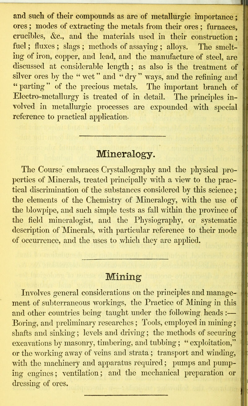 and such of their compounds as are of metallurgic importance; ores ; modes of extracting the metals from their ores ; furnaces, crucibles, &c., and the materials used in their construction; fuel; fluxes ; slags ; methods of assaying ; alloys. The smelt- ing of iron, copper, and lead, and the manufacture of steel, are discussed at considerable length; as also is the treatment of silver ores by the “ wet ” and “ dry ” ways, and the refining and “parting” of the precious metals. The important branch of Electro-metallurgy is treated of in detail. The principles in- volved in metallurgic processes are expounded with special reference to practical application. Mineralogy. The Course” embraces Crystallography and the physical pro- perties of Minerals, treated principally with a view to the prac- tical discrimination of the substances considered by this science; the elements of the Chemistry of Mineralogy, with the use of the blowpipe, and such simple tests as fall within the province of the field mineralogist, and the Physiography, or systematic description of Minerals, with particular reference to their mode of occurrence, and the uses to which they are applied. Mining Involves general considerations on the principles and manage- ment of subterraneous workings, the Practice of Mining in this and other countries being taught under the following heads :—■ Boring, and preliminary researches; Tools, employed in mining; shafts and sinking; levels and driving; the methods of securing excavations by masonry, timbering, and tubbing; “ exploitation,” or the working away of veins and strata ; transport and winding, with the machinery and apparatus required; pumps and pump- ing engines; ventilation; and the mechanical preparation or dressing of ores.