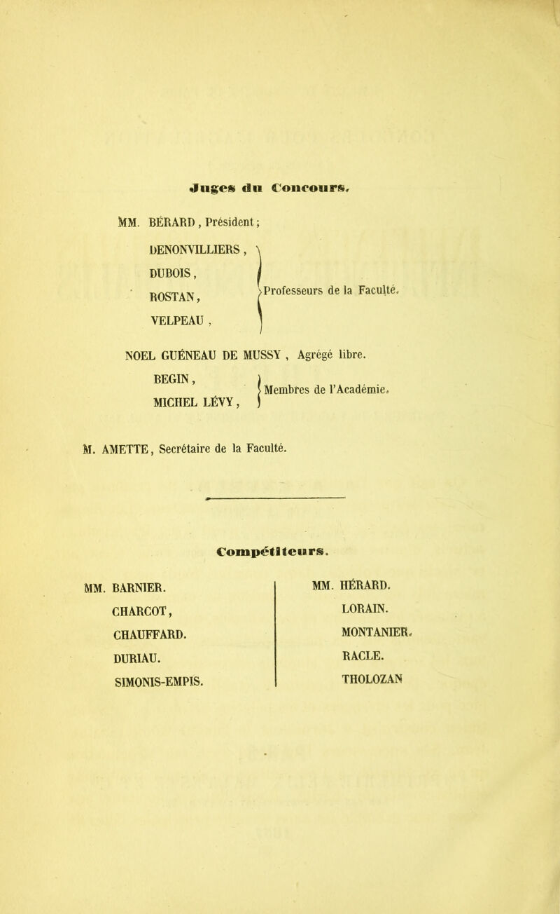 «Itiges du Concours, MM. BÉRARD, Président ; DENONVILLIERS , DUBOIS, ROSTAN, VELPEAU , Professeurs de la Faculté, NOËL GUÉNEAU DE MUSSY , Agrégé libre. BEGIN, ) > Membres de l’Académie, MICHEL LÉVY, ) M. AMETTE, Secrétaire de la Faculté. Compétiteurs. MM. BARNIER. CHARCOT, CHAUFFARD. DURIAU. SIMONIS-EMPIS. MM. HËRARD. LORAIN. MONTANIER, RACLE. THOLOZAN