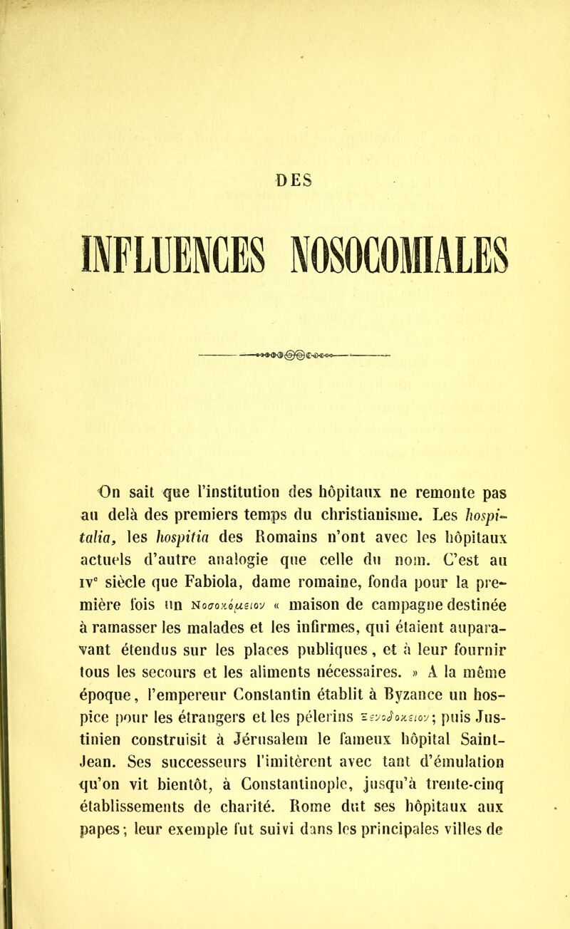DES INFLUENCES NOSOCOMIALES On sait que l’institution des hôpitaux ne remonte pas au delà des premiers temps du christianisme. Les hospi- talia, les hospitia des Romains n’ont avec les hôpitaux actuels d’autre analogie que celle du nom. C’est au IVe siècle que Fabiola, dame romaine, fonda pour la pre- mière fois un nocroiiQ^eiov « maison de campagne destinée à ramasser les malades et les infirmes, qui étaient aupara- vant étendus sur les places publiques, et à leur fournir tous les secours et les aliments nécessaires. » À la même époque, l’empereur Constantin établit à Byzance un hos- pice pour les étrangers et les pèlerins sgyoJoxe/oy; puis Jus- tinien construisit à Jérusalem le fameux hôpital Saint- Jean. Ses successeurs l’imitèrent avec tant d’émulation qu’on vit bientôt, à Constantinople, jusqu’à trente-cinq établissements de charité. Rome dut ses hôpitaux aux papes ; leur exemple fut suivi dans les principales villes de