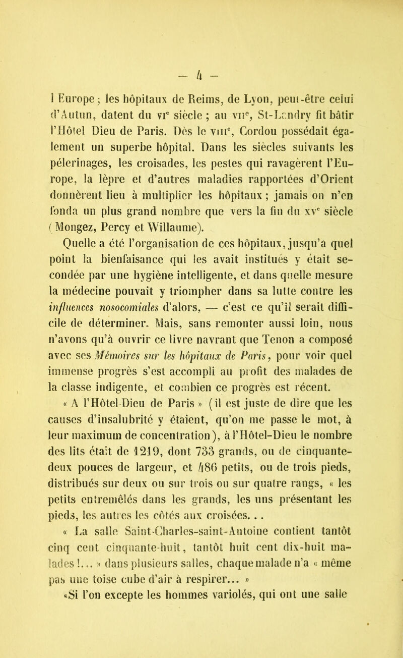 I Europe; les hôpitaux de Reims, de Lyon, peut-être celui d’Autun, datent du vie siècle ; au vne, St-Landry fit bâtir f Hôtel Dieu de Paris. Dès le vm% Cordou possédait éga- lement un superbe hôpital. Dans les siècles suivants les pèlerinages, les croisades, les pestes qui ravagèrent l’Eu- rope, la lèpre et d’autres maladies rapportées d’Orient donnèrent lieu à multiplier les hôpitaux ; jamais on n’en fonda un plus grand nombre que vers la fin du xve siècle ( Mongez, Percy et Willaume). Quelle a été l’organisation de ces hôpitaux, jusqu’à quel point la bienfaisance qui les avait institués y était se- condée par une hygiène intelligente, et dans quelle mesure la médecine pouvait y triompher dans sa lutte contre les influences nosocomiales d’alors, — c’est ce qu’il serait diffi- cile de déterminer. Mais, sans remonter aussi loin, nous n’avons qu’à ouvrir ce livre navrant que Tenon a composé avec ses Mémoires sur les hôpitaux de Paris, pour voir quel immense progrès s’est accompli au profit des malades de la classe indigente, et combien ce progrès est récent. « A l’Hôtel Dieu de Paris » (il est juste de dire que les causes d’insalubrité y étaient, qu’on me passe le mot, à leur maximum de concentration), àl’Hôtel-Dieu le nombre des lits était de 1219, dont 73o grands, ou de cinquante- deux pouces de largeur, et A86 petits, ou de trois pieds, distribués sur deux ou sur trois ou sur quatre rangs, « les petits entremêlés dans les grands, les uns présentant les pieds, les autres les côtés aux croisées... « La salle Saint-Charles-saint-Antoine contient tantôt cinq cent cinquante huit, tantôt huit cent dix-huit ma- lades !... » dans plusieurs salles, chaque malade n’a « même pas une toise cube d’air à respirer... » «Si l’on excepte les hommes variolés, qui ont une salle