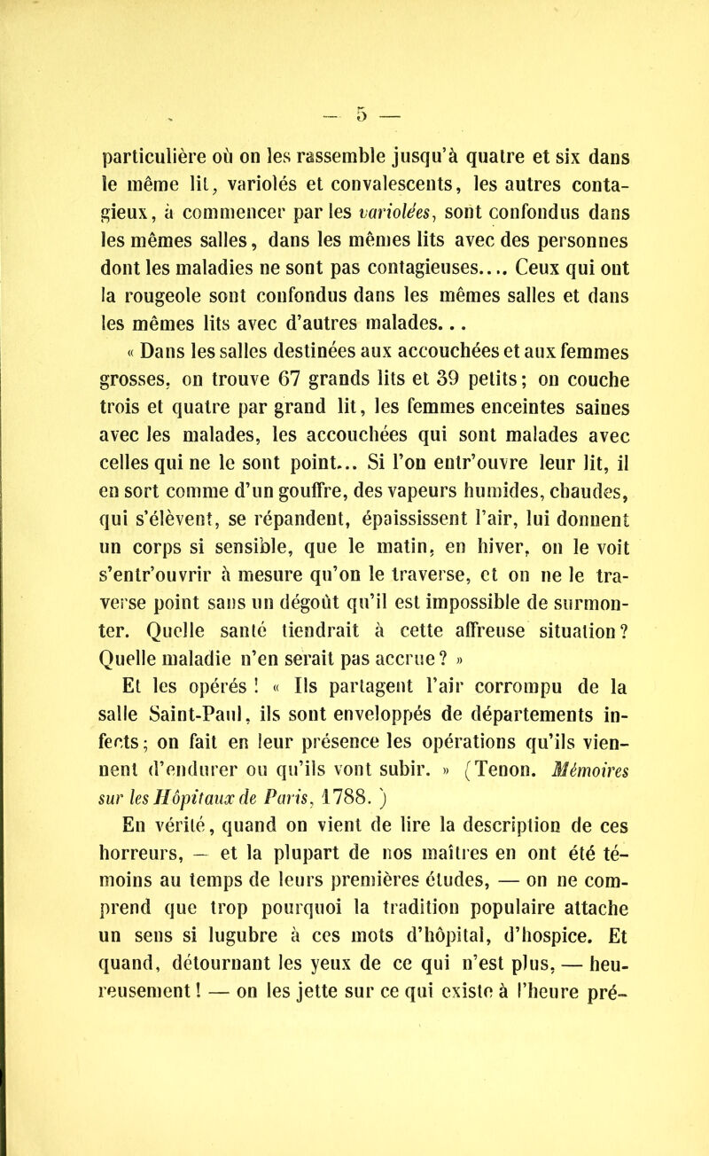 particulière où on les rassemble jusqu’à quatre et six dans le même lit, variolés et convalescents, les autres conta- gieux, à commencer parles variolées, sont confondus dans les mêmes salles, dans les mêmes lits avec des personnes dont les maladies ne sont pas contagieuses.... Ceux qui ont la rougeole sont confondus dans les mêmes salles et dans les mêmes lits avec d’autres malades... « Dans les salles destinées aux accouchées et aux femmes grosses, on trouve 67 grands lits et 39 petits ; on couche trois et quatre par grand lit, les femmes enceintes saines avec les malades, les accouchées qui sont malades avec celles qui ne le sont point... Si l’on entr’ouvre leur lit, il en sort comme d’un gouffre, des vapeurs humides, chaudes, qui s’élèvent, se répandent, épaississent l’air, lui donnent un corps si sensible, que le matin, en hiver, on le voit s’entr’ouvrir à mesure qu’on le traverse, et on ne le tra- verse point sans un dégoût qu’il est impossible de surmon- ter. Quelle santé tiendrait à cette affreuse situation? Quelle maladie n’en serait pas accrue? » Et les opérés ! « Ils partagent l’air corrompu de la salle Saint-Paul, ils sont enveloppés de départements in- fects ; on fait en leur présence les opérations qu’ils vien- nent d’endurer ou qu’ils vont subir. » (Tenon. Mémoires sur les Hôpitaux de Paris, 1788. ) En vérité, quand on vient de lire la description de ces horreurs, — et la plupart de nos maîtres en ont été té- moins au temps de leurs premières études, — on ne com- prend que trop pourquoi la tradition populaire attache un sens si lugubre à ces mots d’hôpital, d’hospice. Et quand, détournant les yeux de ce qui n’est plus, — heu- reusement ! — on les jette sur ce qui existe à l’heure pré-