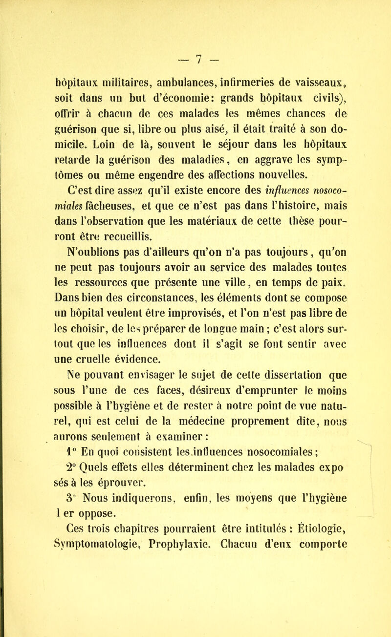 hôpitaux militaires, ambulances, infirmeries de vaisseaux, soit dans un but d’économie: grands hôpitaux civils), offrir à chacun de ces malades les mêmes chances de guérison que si, libre ou plus aisé, il était traité à son do- micile. Loin de là, souvent le séjour dans les hôpitaux retarde la guérison des maladies, en aggrave les symp- tômes ou même engendre des affections nouvelles. C’est dire assez qu’il existe encore des influences nosoco- miales fâcheuses, et que ce n’est pas dans l’histoire, mais dans l’observation que les matériaux de cette thèse pour- ront être recueillis. N’oublions pas d’ailleurs qu’on n’a pas toujours, qu’on ne peut pas toujours avoir au service des malades toutes les ressources que présente une ville, en temps de paix. Dans bien des circonstances, les éléments dont se compose un hôpital veulent être improvisés, et l’on n’est pas libre de les choisir, de les préparer de longue main ; c’est alors sur- tout que les influences dont il s’agit se font sentir avec une cruelle évidence. Ne pouvant envisager le sujet de cette dissertation que sous l’une de ces faces, désireux d’emprunter le moins possible à l’hygiène et de rester à notre point de vue natu- rel, qui est celui de la médecine proprement dite, nous aurons seulement à examiner : 1° En quoi consistent les .influences nosocomiales; 2° Quels effets elles déterminent chez les malades expo sés à les éprouver. 3° Nous indiquerons, enfin, les moyens que l’hygiène 1 er oppose. Ces trois chapitres pourraient être intitulés : Étiologie, Symptomatologie, Prophylaxie. Chacun d’eux comporte