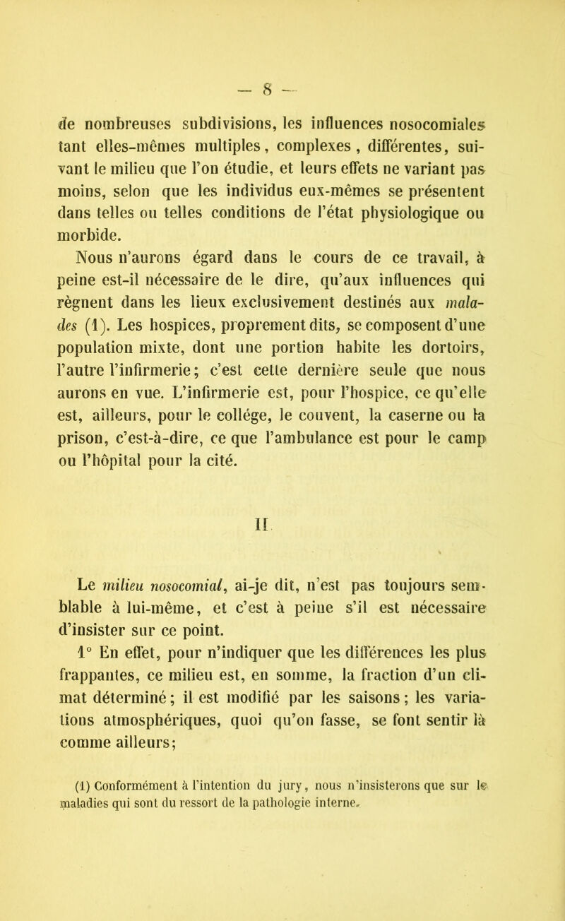 de nombreuses subdivisions, les influences nosocomiales tant elles-mêmes multiples, complexes, différentes, sui- vant le milieu que l’on étudie, et leurs effets ne variant pas moins, selon que les individus eux-mêmes se présentent dans telles ou telles conditions de l’état physiologique ou morbide. Nous n’aurons égard dans le cours de ce travail, à peine est-il nécessaire de le dire, qu’aux influences qui régnent dans les lieux exclusivement destinés aux mala- des (1). Les hospices, proprement dits* se composent d’une population mixte, dont une portion habite les dortoirs, l’autre l’infirmerie ; c’est cette dernière seule que nous aurons en vue. L’infirmerie est, pour l’hospice, ce qu’elle est, ailleurs, pour le collège, le couvent, la caserne ou la prison, c’est-à-dire, ce que l’ambulance est pour le camp ou l’hôpital pour la cité. IL Le milieu nosocomial, ai-je dit, n’est pas toujours sem- blable à lui-même, et c’est à peine s’il est nécessaire d’insister sur ce point. 1° En effet, pour n’indiquer que les diflérences les plus frappantes, ce milieu est, en somme, la fraction d’un cli- mat déterminé ; il est modifié par les saisons ; les varia- tions atmosphériques, quoi qu’on fasse, se font sentir là comme ailleurs; (1) Conformément à l’intention du jury, nous n’insisterons que sur le maladies qui sont du ressort de la pathologie interne.