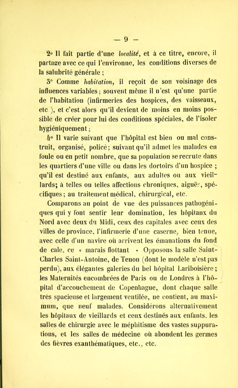 2° 11 l'ait partie d'une localité, et à ce titre, encore, il partage avec ce qui l'environne, les conditions diverses de la salubrité générale ; 3° Comme habitation, il reçoit de son voisinage des influences variables; souvent meme il n’est qu’une partie de l’habitation (infirmeries des hospices, des vaisseaux, etc ), et c’est alors qu'il devient de moins en moins pos- sible de créer pour lui des conditions spéciales, de l’isoler hygiéniquement ; [\° Il varie suivant que l’hôpital est bien ou mal cons- truit, organisé, policé; suivant qu’il admet les malades en foule ou en petit nombre, que sa population se recrute dans les quartiers d’une ville ou dans les dortoirs d’un hospice ; qu’il est destiné aux enfants, aux adulles ou aux vieil- lards; à telles ou telles affections chroniques, aiguës, spé- cifiques; au traitement médical, chirurgical, etc. Comparons au point de vue des puissances pathogéni- ques qui y font sentir leur domination, les hôpitaux du Nord avec deux du Midi, ceux des capitales avec ceux des villes de province, l’infirmerie d’une caserne, bien tenue, avec celle d’un navire où arrivent les émanations du fond de cale, ce « marais flottant •* Opposons la salle Saint- Charles Saint-Antoine, de Tenon (dont le modèle n’est pas perdu), aux élégantes galeries du bel hôpital Lariboisière ; les Maternités encombrées de Paris ou de Londres à l’hô- pital d’accouchement de Copenhague, dont chaque salle très spacieuse et largement ventilée, ne contient, au maxi- mum, que neuf malades. Considérons alternativement les hôpitaux de vieillards et ceux destinés aux enfants, les salles de chirurgie avec le méphitisme des vastes suppura- tions, et les salles de médecine où abondent les germes des fièvres exanthématiques, etc., etc.