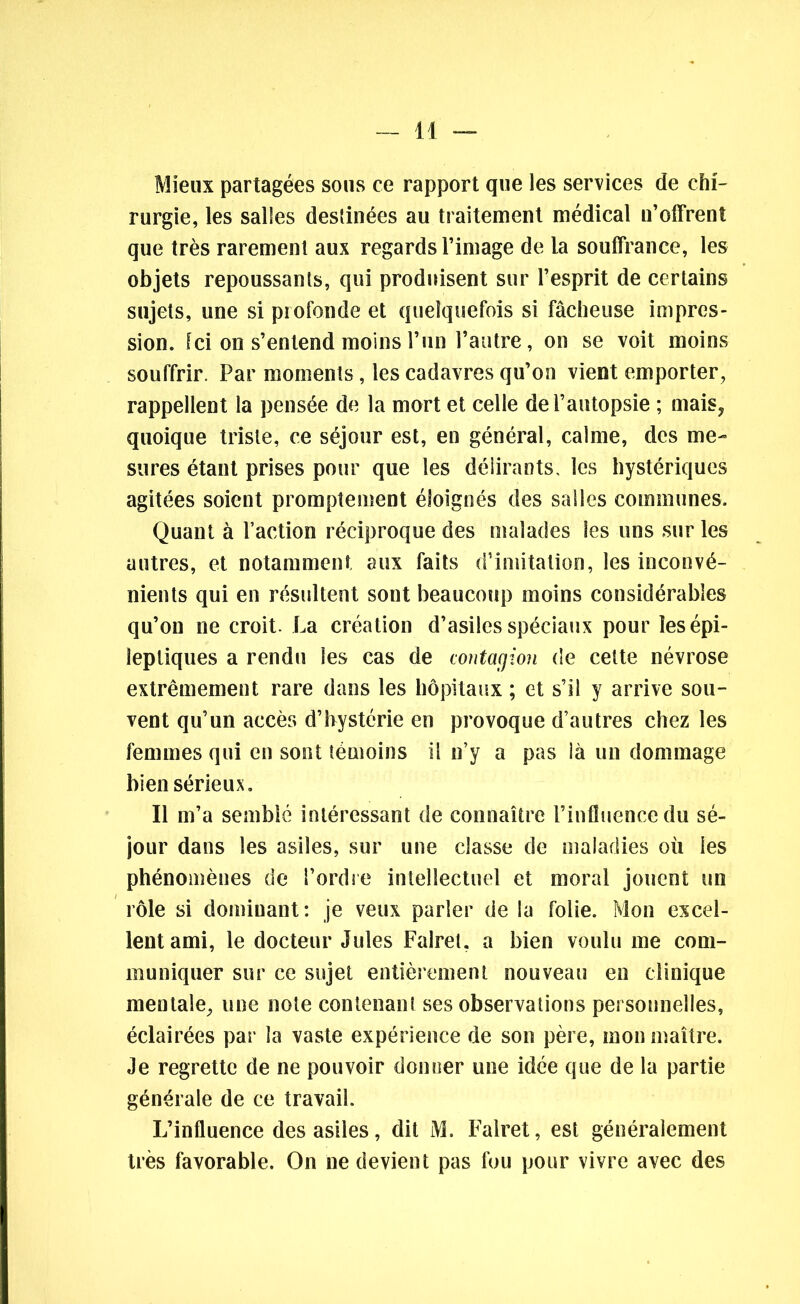 Mieux partagées sous ce rapport que les services de chi- rurgie, les salles destinées au traitement médical n’offrent que très rarement aux regards l’image de la souffrance, les objets repoussants, qui produisent sur l’esprit de certains sujets, une si profonde et quelquefois si fâcheuse impres- sion. Ici on s’entend moins l’un l’autre, on se voit moins souffrir. Par moments, les cadavres qu’on vient emporter, rappellent la pensée de la mort et celle de l’autopsie ; mais, quoique triste, ce séjour est, en général, calme, des me- sures étant prises pour que les délirants, les hystériques agitées soient promptement éloignés des salles communes. Quant à l’action réciproque des malades les uns sur les autres, et notamment aux faits d’imitation, les inconvé- nients qui en résultent sont beaucoup moins considérables qu’on ne croit. La création d’asiles spéciaux pour les épi- leptiques a rendu les cas de contagion de cette névrose extrêmement rare dans les hôpitaux ; et s’il y arrive sou- vent qu’un accès d’hystérie en provoque d’autres chez les femmes qui en sont témoins il n’y a pas là un dommage bien sérieux. Il m’a semblé intéressant de connaître l’influence du sé- jour dans les asiles, sur une classe de maladies où les phénomènes de l’ordre intellectuel et moral jouent tin rôle si dominant: je veux parler de la folie. Mon excel- lent ami, le docteur Jules Falret. a bien voulu me com- muniquer sur ce sujet entièrement nouveau en clinique mentale, une note contenant ses observations personnelles, éclairées par la vaste expérience de son père, mon maître. Je regrette de ne pouvoir donner une idée que de la partie générale de ce travail L’influence des asiles, dit M. Falret, est généralement très favorable. On ne devient pas fou pour vivre avec des