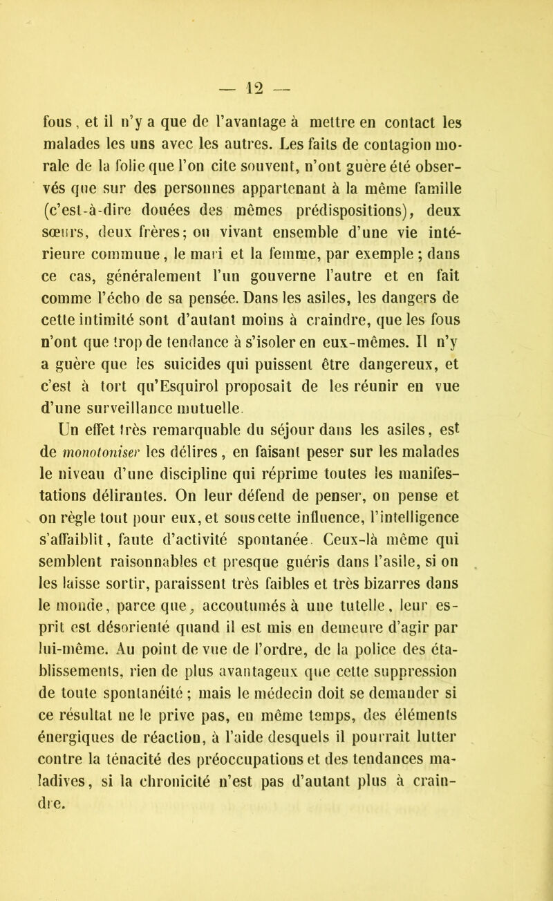 fous, et il n’y a que de l’avantage à mettre en contact les malades les uns avec les autres. Les faits de contagion mo- rale de la folie que l’on cite souvent, n’ont guère été obser- vés que sur des personnes appartenant à la même famille (c’est-à-dire douées des mêmes prédispositions), deux sœurs, deux frères; ou vivant ensemble d’une vie inté- rieure commune, le mari et la femme, par exemple ; dans ce cas, généralement l’un gouverne l’autre et en fait comme l’écho de sa pensée. Dans les asiles, les dangers de cette intimité sont d’autant moins à craindre, que les fous n’ont que trop de tendance à s’isoler en eux-mêmes. Il n’y a guère que les suicides qui puissent être dangereux, et c’est à tort qu’Esquirol proposait de les réunir en vue d’une surveillance mutuelle Un effet très remarquable du séjour dans les asiles, est de monotoniser les délires, en faisant peser sur les malades le niveau d’une discipline qui réprime toutes les manifes- tations délirantes. On leur défend de penser, on pense et on règle tout pour eux, et sous cette influence, l’intelligence s’affaiblit, faute d’activité spontanée Ceux-là même qui semblent raisonnables et presque guéris dans l’asile, si on les laisse sortir, paraissent très faibles et très bizarres dans le monde, parce que, accoutumés à une tutelle, leur es- prit est désorienté quand il est mis en demeure d’agir par lui-même. Au point de vue de l’ordre, de la police des éta- blissements, rien de plus avantageux que cette suppression de toute spontanéité ; mais le médecin doit se demander si ce résultat ne le prive pas, en même temps, des éléments énergiques de réaction, à l’aide desquels il pourrait lutter contre la ténacité des préoccupations et des tendances ma- ladives, si la chronicité n’est pas d’autant plus à crain- dre.