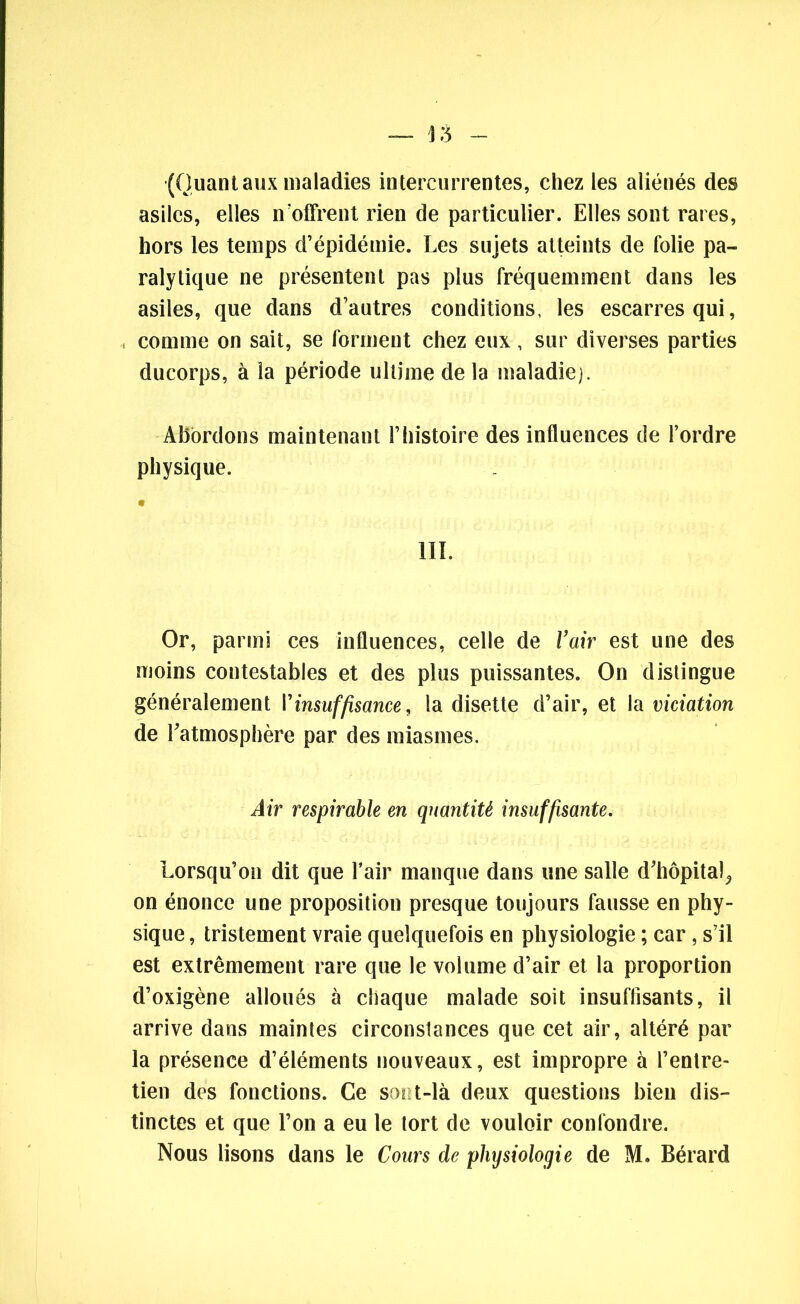 (Quant aux maladies intercurrentes, chez les aliénés des asiles, elles n’offrent rien de particulier. Elles sont rares, hors les temps d’épidémie. Les sujets atteints de folie pa- ralytique ne présentent pas plus fréquemment dans les asiles, que dans d’autres conditions, les escarres qui, comme on sait, se forment chez eux, sur diverses parties ducorps, à la période ultime delà maladie). Abordons maintenant l’histoire des influences cie l’ordre physique. III. Or, parmi ces influences, celle de l’air est une des moins contestables et des plus puissantes. On distingue généralement l’insuffisance, la disette d’air, et la viciation de l’atmosphère par des miasmes. Air respirable en quantité insuffisante. Lorsqu’on dit que l’air manque dans une salle d’hôpital,, on énonce une proposition presque toujours fausse en phy- sique , tristement vraie quelquefois en physiologie ; car, s’il est extrêmement rare que le volume d’air et la proportion d’oxigène alloués à chaque malade soit insuffisants, il arrive dans maintes circonstances que cet air, altéré par la présence d’éléments nouveaux, est impropre à l’entre- tien des fonctions. Ce sont-là deux questions bien dis- tinctes et que l’on a eu le tort de vouloir confondre. Nous lisons dans le Cours de physiologie de M. Bérard