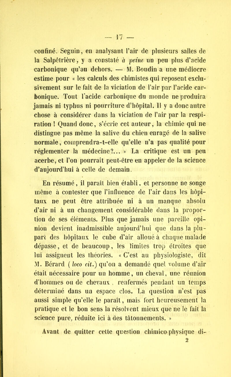 confiné. Seguin, en analysant l’air de plusieurs salles de la Salpêtrière, y a constaté à peine un peu plus d’acide carbonique qu’au dehors. — M. Boudin a une médiocre estime pour « les calculs des chimistes qui reposent exclu- sivement sur le fait de la viciation de l’air par l’acide car- bonique. Tout l'acide carbonique du monde ne produira jamais ni typhus ni pourriture d’hôpital. 11 y a donc autre chose à considérer dans la viciation de l’air par la respi- ration ! Quand donc, s’écrie cet auteur, la chimie qui ne distingue pas même la salive du chien enragé de la salive normale, comprendra-t-elle qu’elle n’a pas qualité pour réglementer la médecine?... » La critique est un peu acerbe, et l’on pourrait peut-être en appeler de la science d’aujourd’hui à celle de demain. En résumé, il paraît bien établi, et personne ne songe même à contester que l’influence de l’air dans les hôpi- taux ne peut être attribuée ni à un manque absolu d’air ni à un changement considérable dans la propor- tion de ses éléments. Plus que jamais une pareille opi- nion devient inadmissible aujourd’hui que dans la plu- part des hôpitaux le cube d’air alloué à chaque malade dépasse, et de beaucoup, les limites trop étroites que lui assignent les théories. « C’est au physiologiste, dit M. Bérard ( loco cit.) qu’on a demandé quel volume d’air était nécessaire pour un homme, un cheval, une réunion d’hommes ou de chevaux , renfermés pendant un temps déterminé dans un espace clos. La question n’est pas aussi simple qu’elle le paraît, mais fort heureusement la pratique et le bon sens la résolvent mieux que ne le fait la science pure, réduite ici à des tâtonnements. » Avant de quitter cette question chimico physique di- 2