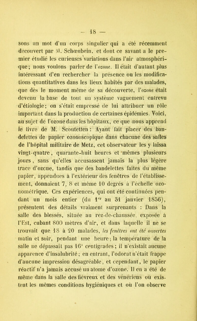 sons un mot d’un corps singulier qui a été récemment découvert par iV!. Schœnbein, et dont ce savant a le pre- mier étudié les curieuses variations dans l’air atmosphéri- que; nous voulons parler de Vozone. Il était d’autant plus intéressant d’en rechercher la présence ou les modifica- tions quantitatives dans les lieux habités par des malades, que dès le moment même de sa découverte, Vozone était devenu la base de tout un système vaguement entrevu d’étiologie; on s’était empressé de lui attribuer un rôle important dans la production de certaines épidémies. Voici, au sujet de l’ozonedans les hôpitaux, ce que nous apprend le livre de M. Scoutetten : Ayant fait placer des ban- delettes de papier ozonoscopique dans chacune des salles de l’hôpital militaire de Metz, cet observateur les y laissa vingt-quatre, quarante-huit heures et‘mêmes plusieurs jours , sans qu’elles accusassent jamais la plus légère trace d’ozcne, tandis que des bandelettes faites du même papier, appendues à l’extérieur des fenêtres de l’établisse- ment, donnaient 7, 8 et même 10 degrés à l’échelle ozo- nométrique. Ces expériences, qui ont été continuées pen- dant un mois entier (du 1er au 31 janvier 1856), présentent des détails vraiment surprenants : Dans la salle des blessés, située au rez-de-chaussée, exposée à l’Est, cubant 800 mètres d’air, et dans laquelle il ne se trouvait que 18 à 20 malades, les fenêtres ont été ouvertes matin et soir, pendant une heure ; la température delà salle ne dépassait pas 16° centigrades; il n’existait aucune apparence d’insalubrité; en entrant, l’odorat n’était frappe d’aucune impression désagréable, et cependant, le papier réactif n’a jamais accusé un atome d’ozone. 11 en a été de même dans la salle des fiévreux et des vénériens où exis- tent les mêmes conditions hygiéniques et où l’on observe