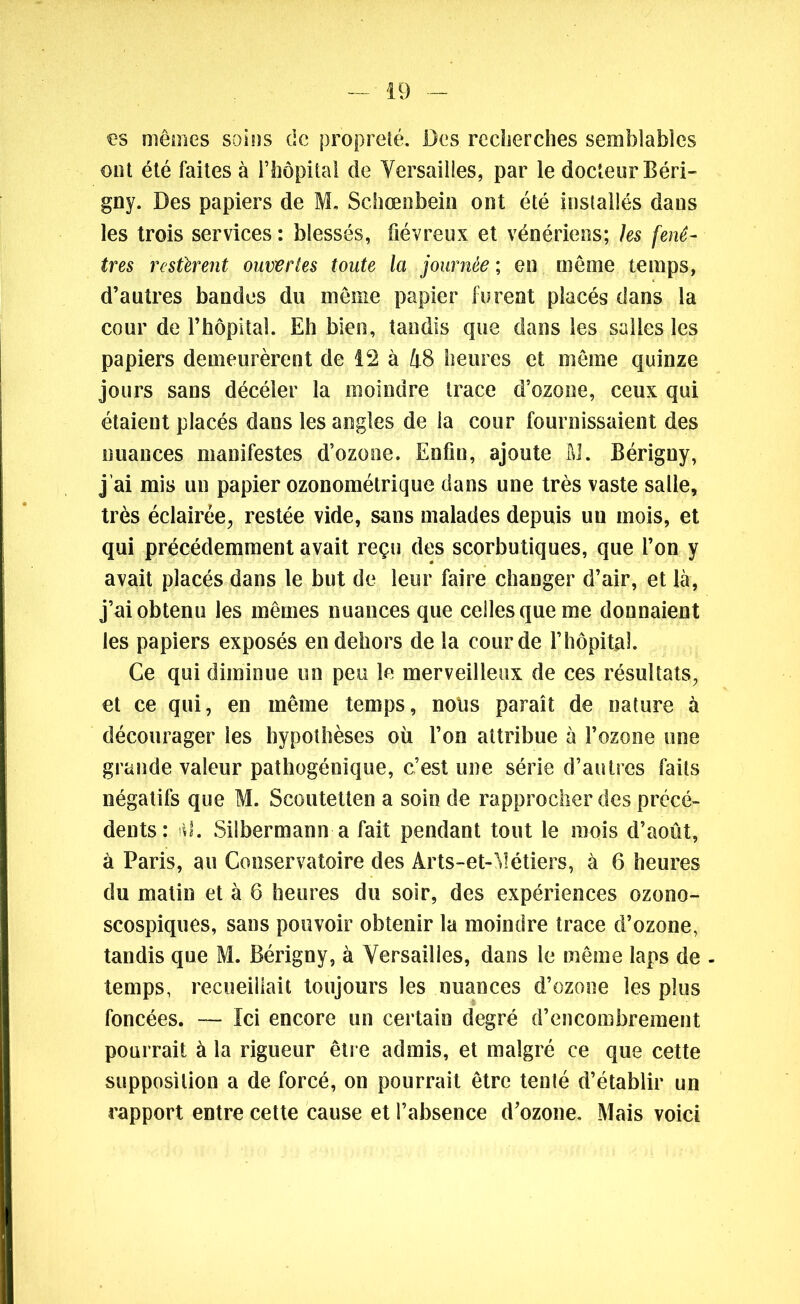 es mêmes soins de propreté. Des recherches semblables ont été faites à l’hôpital de Versailles, par le docteur Béri- gny. Des papiers de M. Schœnbein ont été installés dans les trois services : blessés, fiévreux et vénériens; les fenê- tres restèrent ouvertes toute la journée ; en même temps, d’autres bandes du même papier furent placés dans la cour de l’hôpital. Eh bien, tandis que dans les salles les papiers demeurèrent de 12 à 48 heures et même quinze jours sans décéler la moindre trace d’ozone, ceux qui étaient placés dans les angles de la cour fournissaient des nuances manifestes d’ozone. Enfin, ajoute M. Bérigny, j’ai mis un papier ozonométrique dans une très vaste salle, très éclairée, restée vide, sans malades depuis un mois, et qui précédemment avait reçu des scorbutiques, que l’on y avait placés dans le but de leur faire changer d’air, et là, j’ai obtenu les mêmes nuances que celles que me donnaient les papiers exposés en dehors de la cour de l’hôpital. Ce qui diminue un peu le merveilleux de ces résultats, et ce qui, en même temps, nolis paraît de nature à décourager les hypothèses où l’on attribue à l’ozone une grande valeur pathogénique, c’est une série d’autres faits négatifs que M. Scoutetten a soin de rapprocher des précé- dents : il. Silbermann a fait pendant tout le mois d’août, à Paris, au Conservatoire des Àrts-et-Métiers, à 6 heures du matin et à 6 heures du soir, des expériences ozono- scospiques, sans pouvoir obtenir la moindre trace d’ozone, tandis que M. Bérigny, à Versailles, dans le même laps de - temps, recueillait toujours les nuances d’ozone les plus foncées. — Ici encore un certain degré d’encombrement pourrait à la rigueur être admis, et malgré ce que cette supposition a de forcé, on pourrait être tenté d’établir un rapport entre cette cause et l’absence d’ozone. Mais voici