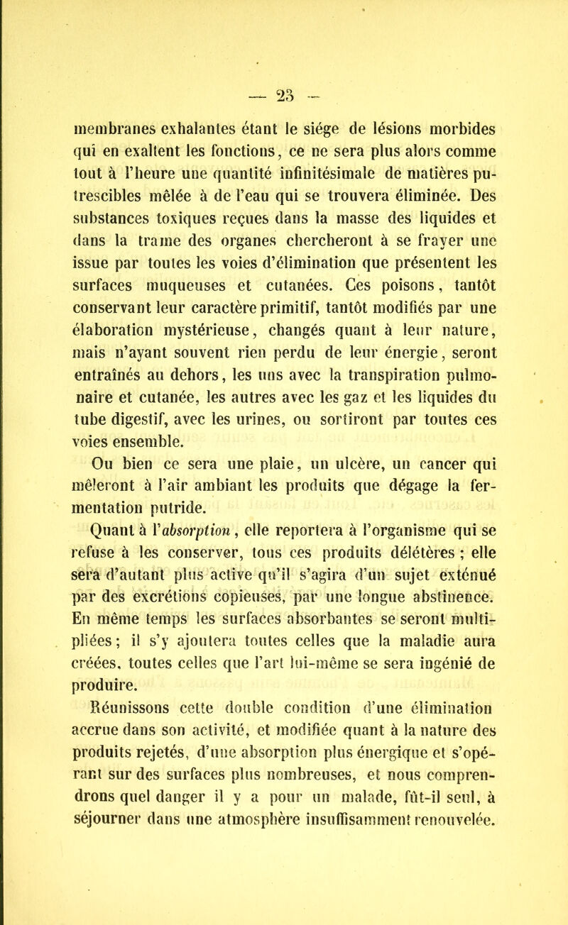 membranes exhalantes étant le siège de lésions morbides qui en exaltent les fonctions, ce ne sera plus alors comme tout à l’heure une quantité infinitésimale de matières pu- trescibles mêlée à de l’eau qui se trouvera éliminée. Des substances toxiques reçues dans la masse des liquides et dans la trame des organes chercheront à se frayer une issue par toutes les voies d’élimination que présentent les surfaces muqueuses et cutanées. Ces poisons, tantôt conservant leur caractère primitif, tantôt modifiés par une élaboration mystérieuse, changés quant à leur nature, mais n’ayant souvent rien perdu de leur énergie, seront entraînés au dehors, les uns avec la transpiration pulmo- naire et cutanée, les autres avec les gaz et les liquides du tube digestif, avec les urines, ou sortiront par toutes ces voies ensemble. Ou bien ce sera une plaie, un ulcère, un cancer qui mêleront à l’air ambiant les produits que dégage la fer- mentation putride. Quant à Yabsorption , elle reportera à l’organisme qui se refuse à les conserver, tous ces produits délétères ; elle sera d’autant plus active qu’il s’agira d’un sujet exténué par des excrétions copieuses, par une longue abstinence. En même temps les surfaces absorbantes se seront multi- pliées; il s’y ajoutera toutes celles que la maladie aura créées, toutes celles que l’art lui-même se sera ingénié de produire. Réunissons cette double condition d’une élimination accrue dans son activité, et modifiée quant à la nature des produits rejetés, d’une absorption plus énergique et s’opé- rant sur des surfaces plus nombreuses, et nous compren- drons quel danger il y a pour un malade, fût-il seul, à séjourner dans une atmosphère insuffisamment renouvelée.