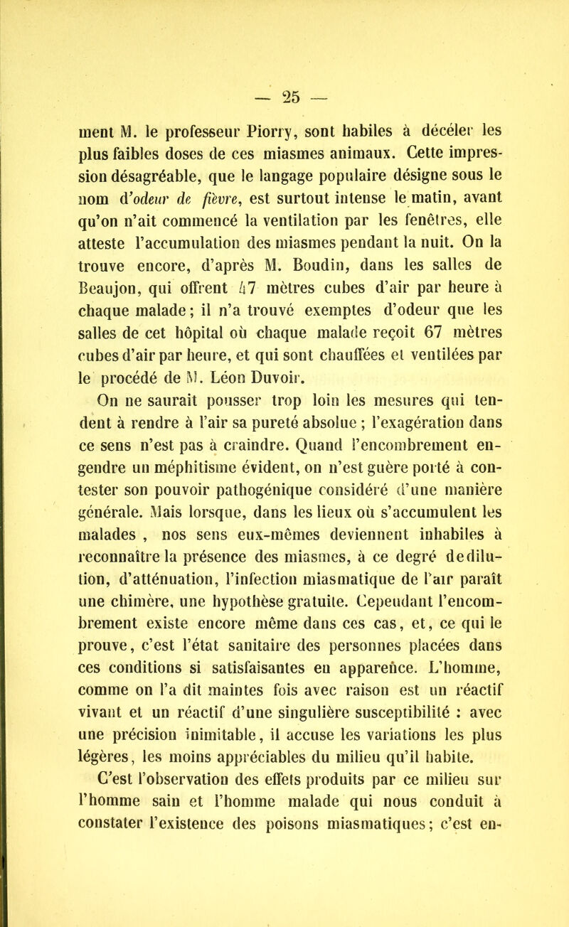 ment M. le professeur Piorry, sont habiles à décéler les plus faibles doses de ces miasmes animaux. Cette impres- sion désagréable, que le langage populaire désigne sous le nom d’odeur de fièvre, est surtout intense le matin, avant qu’on n’ait commencé la ventilation par les fenêtres, elle atteste l’accumulation des miasmes pendant la nuit. On la trouve encore, d’après M. Boudin, dans les salles de Beaujon, qui offrent hl mètres cubes d’air par heure à chaque malade ; il n’a trouvé exemptes d’odeur que les salles de cet hôpital où chaque malade reçoit 67 mètres cubes d’air par heure, et qui sont chauffées et ventilées par le procédé de M. Léon Duvoir. On ne saurait pousser trop loin les mesures qui ten- dent à rendre à l’air sa pureté absolue ; l’exagération dans ce sens n’est pas à craindre. Quand l’encombrement en- gendre un méphitisme évident, on n’est guère porté à con- tester son pouvoir pathogénique considéré d’une manière générale. Mais lorsque, dans les lieux où s’accumulent les malades , nos sens eux-mêmes deviennent inhabiles à reconnaître la présence des miasmes, à ce degré de dilu- tion, d’atténuation, l’infection miasmatique de Pair paraît une chimère, une hypothèse gratuite. Cependant l’encom- brement existe encore même dans ces cas, et, ce qui le prouve, c’est l’état sanitaire des personnes placées dans ces conditions si satisfaisantes en apparence. L’homme, comme on l’a dit maintes fois avec raison est un réactif vivant et un réactif d’une singulière susceptibilité : avec une précision inimitable, il accuse les variations les plus légères, les moins appréciables du milieu qu’il habite. C’est l’observation des effets produits par ce milieu sur l’homme sain et l’homme malade qui nous conduit à constater l’existence des poisons miasmatiques ; c’est en-