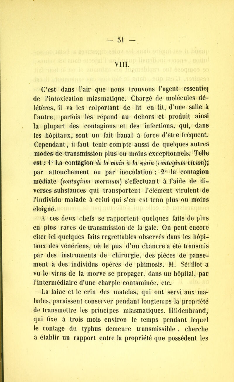 — 51 - VIII. C’est dans l’air que nous trouvons l’agent essentie[ de l’intoxication miasmatique. Chargé de molécules dé- létères, il va les colportant de lit en lit, d’une salle à l’autre, parfois les répand au dehors et produit ainsi la plupart des contagions et des infections, qui, dans les hôpitaux, sont un fait banal à force d’être fréquent. Cependant, il faut tenir compte aussi de quelques autres modes de transmission plus ou moins exceptionnels. Telle est : l°La contagion de la main à la main (contagium vivum); par attouchement ou par inoculation ; 2° la contagion médiate (contagium mortuum) s'effectuant à l’aide de di- verses substauces qui transportent l’élément virulent de l’individu malade à celui qui s’en est tenu plus ou moins éloigné. A ces deux chefs se rapportent quelques faits de plus en plus rares de transmission de la gale. On peut encore citer ici quelques faits regrettables observés dans les hôpi- taux des vénériens, où le pus d’un chancre a été transmis par des instruments de chirurgie, des pièces de panse- ment à des individus opérés de phimosis. M. Sédiîlot a vu le virus de la morve se propager, dans un hôpital, par l’intermédiaire d’une charpie contaminée, etc. La laine et le crin des matelas, qui ont servi aux ma- lades, paraissent conserver pendant longtemps la propriété de transmettre les principes miasmatiques. Hildenbrand, qui fixe à trois mois environ le temps pendant lequel le contage du typhus demeure transmissible , cherche à établir un rapport entre la propriété que possèdent les