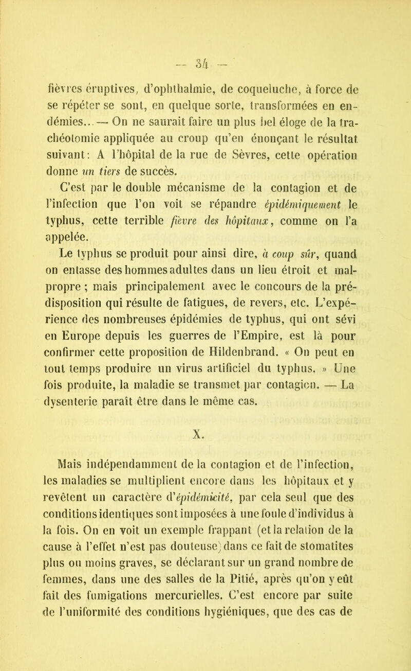 fièvres éruptives, d’ophtlialmie, de coqueluche, à force de se répéter se sont, en quelque sorte, transformées en en- démies.. — On ne saurait faire un plus hel éloge de la tra- chéotomie appliquée au croup qu’en énonçant le résultat suivant: A l’hôpital de la rue de Sèvres, cette opération donne un tiers de succès. C’est par le double mécanisme de la contagion et de l’infection que l’on voit se répandre épidémique ment le typhus, cette terrible fi'evre des hôpitaux, comme on l’a appelée. Le typhus se produit pour ainsi dire, à coup sûr, quand on entasse des hommes adultes dans un lieu étroit et mal- propre ; mais principalement avec le concours de la pré- disposition qui résulte de fatigues, de revers, etc. L’expé- rience des nombreuses épidémies de typhus, qui ont sévi en Europe depuis les guerres de l’Empire, est là pour confirmer cette proposition de Hildenbrand. « On peut en tout temps produire un virus artificiel du typhus. » Une fois produite, la maladie se transmet par contagion. — La dysenterie paraît être dans le même cas. X. Mais indépendamment de la contagion et de l’infection, les maladies se multiplient encore dans les hôpitaux et y revêtent un caractère dépidémicité, par cela seul que des conditions identiques sontimposées à une foule d’individus à la fois. On en voit un exemple frappant (et la relation de la cause à l’effet n’est pas douteuse} dans ce fait de stomatites plus ou moins graves, se déclarant sur un grand nombre de femmes, dans une des salles de la Pitié, après qu’on y eût fait des fumigations mercurielles. C’est encore par suite de l’uniformité des conditions hygiéniques, que des cas de