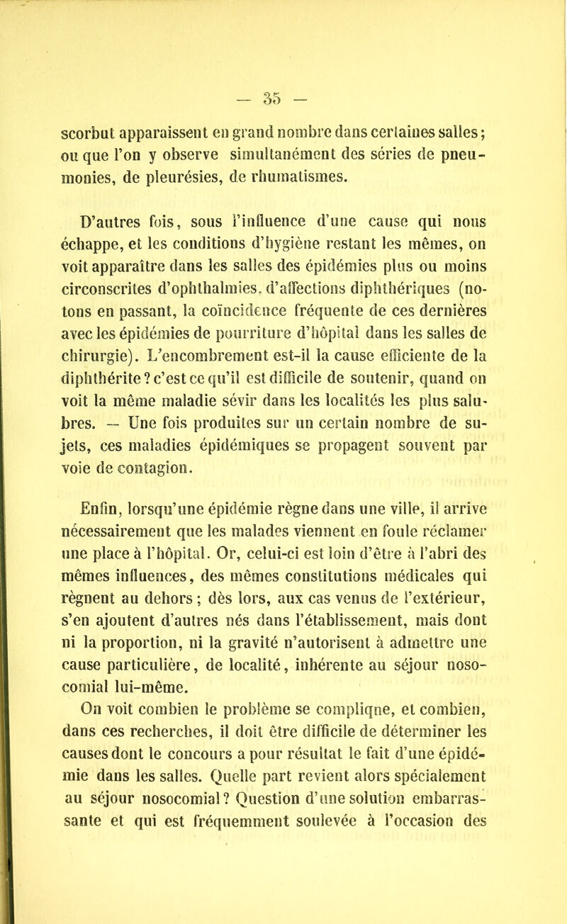 - 55 scorbut apparaissent en grand nombre dans certaines salles ; ouque l’on y observe simultanément des séries de pneu- monies, de pleurésies, de rhumatismes. D’autres fois, sous l’influence d’une cause qui nous échappe, et les conditions d’hygiène restant les mêmes, on voit apparaître dans les salles des épidémies plus ou moins circonscrites d’ophthahnies, d’affections diphthériques (no- tons en passant, la coïncidence fréquente de ces dernières avec les épidémies de pourriture d’hôpital dans les salles de chirurgie). I/encombrement est-il la cause efficiente de la diphthérite? c’est ce qu’il est difficile de soutenir, quand on voit la même maladie sévir dans les localités les plus salu- bres. — Une fois produites sur un certain nombre de su- jets, ces maladies épidémiques se propagent souvent par voie de contagion. Enfin, lorsqu’une épidémie règne dans une ville, il arrive nécessairement que les malades viennent en foule réclamer une place à l’hôpital. Or, celui-ci est loin d’être à l’abri des mêmes influences, des mêmes constitutions médicales qui régnent au dehors ; dès lors, aux cas venus de l’extérieur, s’en ajoutent d’autres nés dans l’établissement, mais dont ni la proportion, ni la gravité n’autorisent à admettre une cause particulière, de localité, inhérente au séjour noso- comial lui-même. On voit combien le problème se complique, et combien, dans ces recherches, il doit être difficile de déterminer les causes dont le concours a pour résultat le fait d’une épidé- mie dans les salles. Quelle part revient alors spécialement au séjour nosocomial? Question d’une solution embarras- sante et qui est fréquemment soulevée à l’occasion des