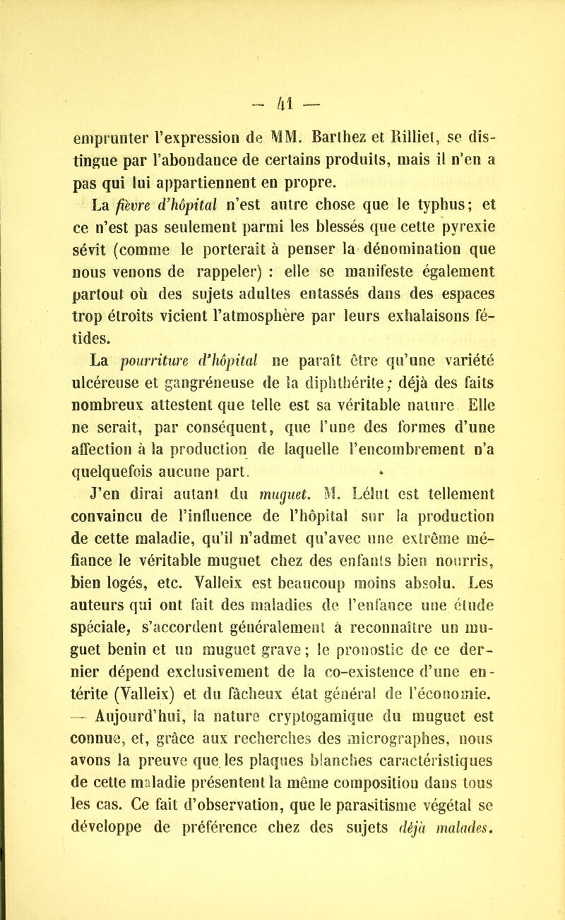 /il — emprunter l’expression de MM. Barthez et Rilliet, se dis- tingue par l’abondance de certains produits, mais il n’en a pas qui lui appartiennent en propre. La fièvre d’hôpital n’est autre chose que le typhus; et ce n’est pas seulement parmi les blessés que cette pyrexie sévit (comme le porterait à penser la dénomination que nous venons de rappeler) : elle se manifeste également partout où des sujets adultes entassés dans des espaces trop étroits vicient l’atmosphère par leurs exhalaisons fé- tides. La pourriture d’hôpital ne paraît être qu’une variété ulcéreuse et gangréneuse de la diphtbérite ; déjà des faits nombreux attestent que telle est sa véritable nature Elle ne serait, par conséquent, que l’une des formes d’une affection à la production de laquelle l’encombrement n’a quelquefois aucune part. J’en dirai autant du muguet. M. Léhit est tellement convaincu de l’influence de l’hôpital sur la production de cette maladie, qu’il n’admet qu’avec une extrême mé- fiance le véritable muguet chez des enfants bien nourris, bien logés, etc. Yalleix est beaucoup moins absolu. Les auteurs qui ont fait des maladies de l’enfance une étude spéciale, s’accordent généralement à reconnaître un mu- guet bénin et un muguet grave ; le pronostic de ce der- nier dépend exclusivement de la co-existence d’une en- térite (Yalleix) et du fâcheux état générai de l’économie. *— Aujourd’hui, la nature cryptogamique du muguet est connue, et, grâce aux recherches des inicrographes, nous avons la preuve que les plaques blanches caractéristiques de cette maladie présentent la même composition dans tous les cas. Ce fait d’observation, que le parasitisme végétal se développe de préférence chez des sujets déjà malades.