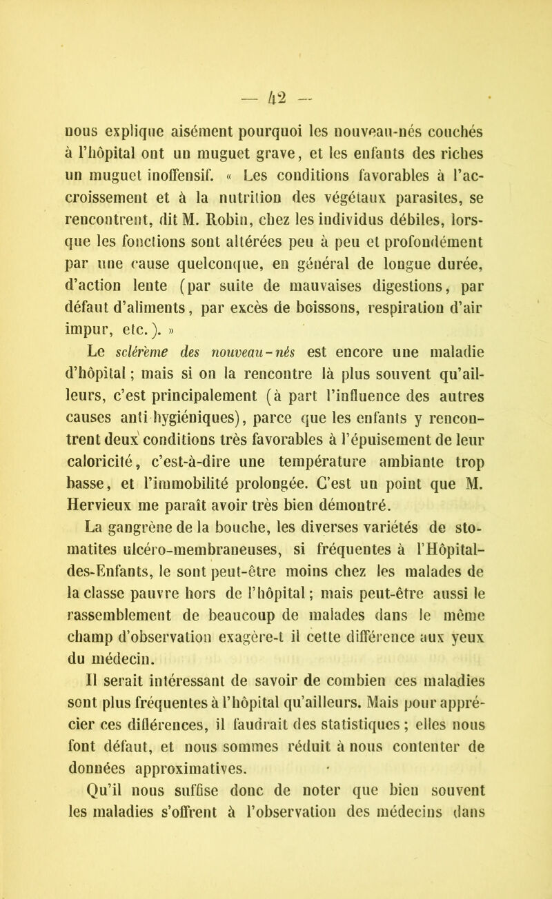 nous explique aisément pourquoi les uouveau-nés couchés à l’hôpital ont un muguet grave, et les enfants des riches un muguet inoffensif. « Les conditions favorables à l’ac- croissement et à la nutrition des végétaux parasites, se rencontrent, dit M. Robin, chez les individus débiles, lors- que les fonctions sont altérées peu à peu et profondément par une cause quelconque, en général de longue durée, d’action lente (par suite de mauvaises digestions, par défaut d’aliments, par excès de boissons, respiration d’air impur, etc.). » Le sclèfeme des nouveau-nés est encore une maladie d’hôpital ; mais si on la rencontre là plus souvent qu’ail- leurs, c’est principalement (à part l’influence des autres causes anti hygiéniques), parce que les enfants y rencon- trent deux conditions très favorables à l’épuisement de leur caloricité, c’est-à-dire une température ambiante trop basse, et l’immobilité prolongée. C’est un point que M. Hervieux me paraît avoir très bien démontré. La gangrène de la bouche, les diverses variétés de sto- matites ulcéro-membraneuses, si fréquentes à l’Hôpital- des-Enfants, le sont peut-être moins chez les malades de la classe pauvre hors de l’hôpital; mais peut-être aussi le rassemblement de beaucoup de malades dans le même champ d’observation exagère-t il cette différence aux yeux du médecin. Il serait intéressant de savoir de combien ces maladies sont plus fréquentes à l’hôpital qu’ailleurs. Mais pour appré- cier ces diflérences, il faudrait des statistiques ; elles nous font défaut, et nous sommes réduit à nous contenter de données approximatives. Qu’il nous suffise donc de noter que bien souvent les maladies s’offrent à l’observation des médecins dans