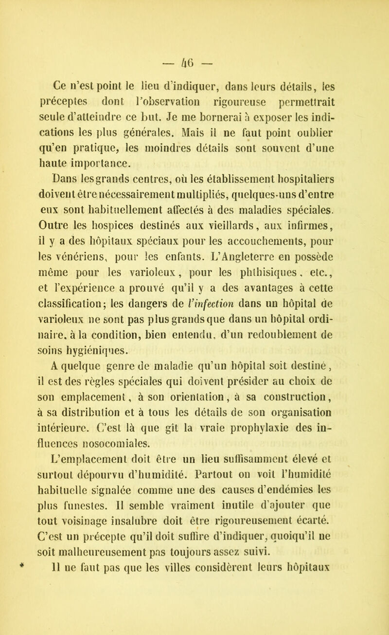 Ce n’est point le lieu d’indiquer, dans leurs détails, les préceptes dont l’observation rigoureuse permettrait seule d’atteindre ce but. Je me bornerai à exposer les indi- cations les plus générales. Mais il ne faut point oublier qu’en pratique, les moindres détails sont souvent d’une haute importance. Dans les grands centres, où les établissement hospitaliers doivent être nécessairement multipliés, quelques-uns d’entre eux sont habituellement affectés à des maladies spéciales. Outre les hospices destinés aux vieillards, aux infirmes, il y a des hôpitaux spéciaux pour les accouchements, pour les vénériens, pour les enfants. L’Angleterre en possède même pour les varioleux, pour les phthisiques, etc., et l’expérience a prouvé qu’il y a des avantages à cette classification; les dangers de l’infection dans un hôpital de varioleux ne sont pas plus grands que dans un hôpital ordi- naire, à la condition, bien entendu, d’un redoublement de soins hygiéniques. A quelque genre de maladie qu’un hôpital soit destiné, il est des règles spéciales qui doivent présider au choix de son emplacement, à son orientation, à sa construction, à sa distribution et à tous les détails de son organisation intérieure. C’est là que gît la vraie prophylaxie des in- fluences nosocomiales. L’emplacement doit être un lieu suffisamment élevé et surtout dépourvu d’humidité. Partout on voit l’humidité habituelle signalée comme une des causes d’endémies les plus funestes. 11 semble vraiment inutile d’ajouter que tout voisinage insalubre doit être rigoureusement écarté. C’est un précepte qu’il doit suffire d’indiquer, quoiqu’il ne soit malheureusement pas toujours assez suivi. 11 ne faut pas que les villes considèrent leurs hôpitaux