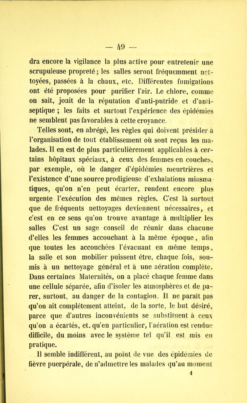 dra encore la vigilance la plus active pour entretenir une scrupuleuse propreté ; les salles seront fréquemment net- toyées, passées à la chaux, etc. Différentes fumigations ont été proposées pour purifier l’air. Le chlore, comme on sait, jouit de la réputation d’anti-putride et d’anli- septique ; les faits et surtout l’expérience des épidémies ne semblent pas favorables à cette croyance. Telles sont, en abrégé, les règles qui doivent présider à l’organisation de tout établissement où sont reçus les ma- lades. Il en est de plus particulièrement applicables à cer- tains hôpitaux spéciaux, à ceux des femmes en couches, par exemple, où le danger d’épidémies meurtrières et l’existence d’une source prodigieuse d’exhalations rniasma tiques, qu’on n’en peut écarter, rendent encore plus urgente l’exécution des mêmes règles. C’est là surtout que de fréquents nettoyages deviennent nécessaires, et c’est en ce sens qu’on trouve avantage à multiplier les salles C’est un sage conseil de réunir dans chacune d’elles les femmes accouchant à la même époque, afin que toutes les accouchées l’évacuant en même temps, la salle et son mobilier puissent être, chaque fois, sou- mis à un nettoyage général et à une aération complète. Dans certaines Malernités, on a placé chaque femme dans une cellule séparée, afin d’isoler les atmosphères et de pa- rer, surtout, au danger de la contagion. Il ne paraît pas qu’on ait complètement atteint, de la sorte, le but désiré, parce que d’autres inconvénients se substituent à ceux qu’on a écartés, et, qu’en particulier, l’aération est rendue difficile, du moins avec le système tel qu’il est rais en pratique. Il semble indifférent, au point de vue des épidémies de fièvre puerpérale, de n’admettre les malades qu’au moment 4