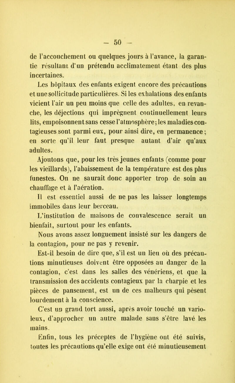 de 1*accouchement ou quelques jours à l’avance, la garan- tie résultant d’un prétendu acclimatement étant des plus incertaines. Les hôpitaux des enfants exigent encore des précautions et une sollicitude particulières. Si les exhalations des enfants vicient l’air un peu moins que celle des adultes, en revan- che, les déjections qui imprègnent continuellement leurs lits, empoisonnent sans cesse l’atmosphère; les maladies con- tagieuses sont parmi eux, pour ainsi dire, en permanence ; en sorte qu’il leur faut presque autant d’air qu’aux adultes. Ajoutons que, pour les très jeunes enfants (comme pour les vieillards), l’abaissement de la température est des plus funestes. On ne saurait donc apporter trop de soin au chauffage et à l’aération. Il est essentiel aussi de ne pas les laisser longtemps immobiles dans leur berceau. L’institution de maisons de convalescence serait un bienfait, surtout pour les enfants. Nous avons assez longuement insisté sur les dangers de la contagion, pour ne pas y revenir. Est-il besoin de dire que, s’il est un lieu où des précau- tions minutieuses doivent être opposées au danger de la contagion, c’est dans les salles des vénériens, et que la transmission des accidents contagieux par la charpie et les pièces de pansement, est un de ces malheurs qui pèsent lourdement à la conscience. C’est un grand tort aussi, après avoir touché un vario- leux, d’approcher un autre malade sans s’être lavé les mains. Enfin, tous les préceptes de l’hygiène ont été suivis, toutes les précautions qu’elle exige ont été minutieusement