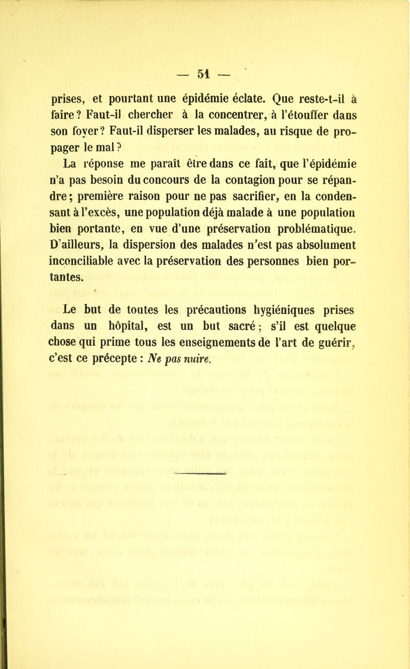 prises, et pourtant une épidémie éclate. Que reste-t-il à faire ? Faut-il chercher à la concentrer, à l’étouffer dans son foyer? Faut-il disperser les malades, au risque de pro- pager le mal ? La réponse me paraît être dans ce fait, que l’épidémie n’a pas besoin du concours de la contagion pour se répan- dre ; première raison pour ne pas sacrifier, en la conden- sant à l’excès, une population déjà malade à une population bien portante, en vue d’une préservation problématique. D’ailleurs, la dispersion des malades n'est pas absolument inconciliable avec la préservation des personnes bien por- tantes. Le but de toutes les précautions hygiéniques prises dans un hôpital, est un but sacré ; s’il est quelque chose qui prime tous les enseignements de l’art de guérir, c’est ce précepte : Ne pas nuire.