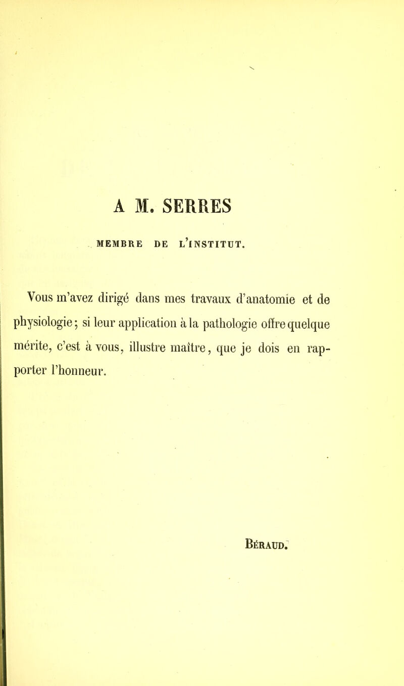 A M.SERRES MEMBRE DE i/lNSTITUT. Vous m’avez dirigé dans mes travaux d’anatomie et de physiologie ; si leur application à la pathologie offre quelque mérite, c’est à vous, illustre maître, que je dois en rap- porter l’honneur. Béraud.