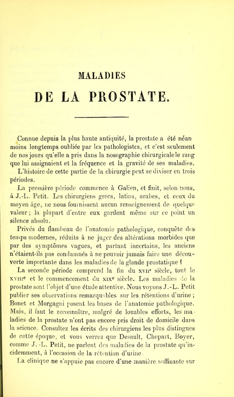MALADIES DE LA PROSTATE. Connue depuis la plus haute antiquité, la prostate a été néan moins longtemps oubliée par les pathologistes, et c’est seulement de nos jours qu’elle a pris dans la nosographie chirurgicale le rang que lui assignaient et la fréquence et la gravité de ses maladies. L’histoire de cette partie de la chirurgie peut se diviser en trois périodes. La première période commence à Galien, et finit, selon nous, à J.-L. Petit. Les chirurgiens grecs, latins, arabes, et ceux du moyen âge, ne nous fournissent aucun renseignement de quelque- valeur ; la plupart d’entre eux gardent même sur ce point un silence absolu. Privés du flambeau de l’anatomie pathologique, conquête des temps modernes, réduits à ne juger des altérations morbides que par des symptômes vagues, et partant incertains, les anciens n’étaient-ils pas condamnés à ne pouvoir jamais faire une décou- verte importante dans les maladies de la glande prostatique i La seconde période comprend la fin du xvne siècle, tout le xvme et le commencement du xixe siècle. Les maladies de la prostate sont l’objet d’une étude attentive. Nous voyons J.-L. Petit publier ses observations remarquables sur les rétentions d’urine ; Bonet et Morgagni posent les bases de l’anatomie pathologique. Mais, il faut le reconnaître, malgré de louables efforts, les ma • ladies de la prostate n’ont pas encore pris droit de domicile dans la science. Consultez les écrits des chirurgiens les plus distingues de cette époque, et vous verrez que Desault, Chopart, Boyer, comme J. -L. Petit, ne parlent des maladies de la prostate qu’in- cidemment, à l’occasion de la rétention d’uiine. La clinique ne s’appuie pas encore d’une manière suffisante sur