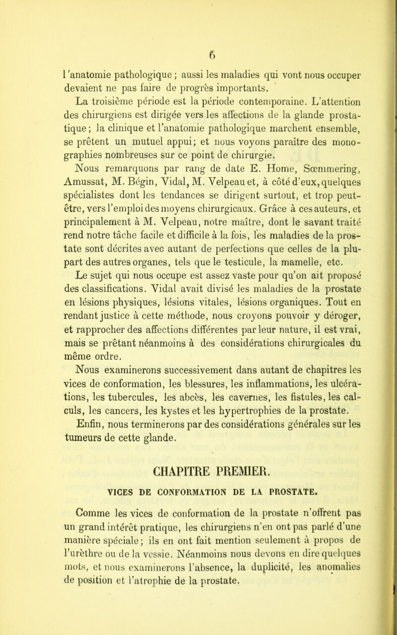 l’anatomie pathologique ; aussi les maladies qui vont nous occuper devaient ne pas faire de progrès importants. La troisième période est la période contemporaine. L’attention des chirurgiens est dirigée vers les affections de la glande prosta- tique; la clinique et l'anatomie pathologique marchent ensemble, se prêtent un mutuel appui; et nous voyons paraître des mono- graphies nombreuses sur ce point de chirurgie. Nous remarquons par rang de date E. Home, Sœmmering, Amussat, M. Bégin, Vidai, M. Velpeau et, à côté d’eux, quelques spécialistes dont les tendances se dirigent surtout, et trop peut- être, vers l’emploi des moyens chirurgicaux. Grâce à cesauteurs, et principalement à M. Velpeau, notre maître, dont le savant traité rend notre tâche facile et difficile à la fois, les maladies de la pros- tate sont décrites avec autant de perfections que celles de la plu- part des autres organes, tels que le testicule, la mamelle, etc. Le sujet qui nous occupe est assez vaste pour qu’on ait proposé des classifications. Vidal avait divisé les maladies de la prostate en lésions physiques, lésions vitales, lésions organiques. Tout en rendant justice à cette méthode, nous croyons pouvoir y déroger, et rapprocher des affections différentes parleur nature, il est vrai, mais se prêtant néanmoins à des considérations chirurgicales du même ordre. Nous examinerons successivement dans autant de chapitres les vices de conformation, les blessures, les inflammations, les ulcéra- tions, les tubercules, les abcès, les cavernes, les fistules, les cal- culs, les cancers, les kystes et les hypertrophies de la prostate. Enfin, nous terminerons par des considérations générales sur les tumeurs de cette glande. CHAPITRE PREMIER. VICES DE CONFORMATION DE LA PROSTATE. Comme les vices de conformation de la prostate n’offrent pas un grand intérêt pratique, les chirurgiens n’en ont pas parlé d’une manière spéciale ; ils en ont fait mention seulement à propos de l’urèthre ou de la vessie. Néanmoins nous devons en dire quelques mots, et nous examinerons l’absence, la duplicité, les anomalies de position et l’atrophie de la prostate.