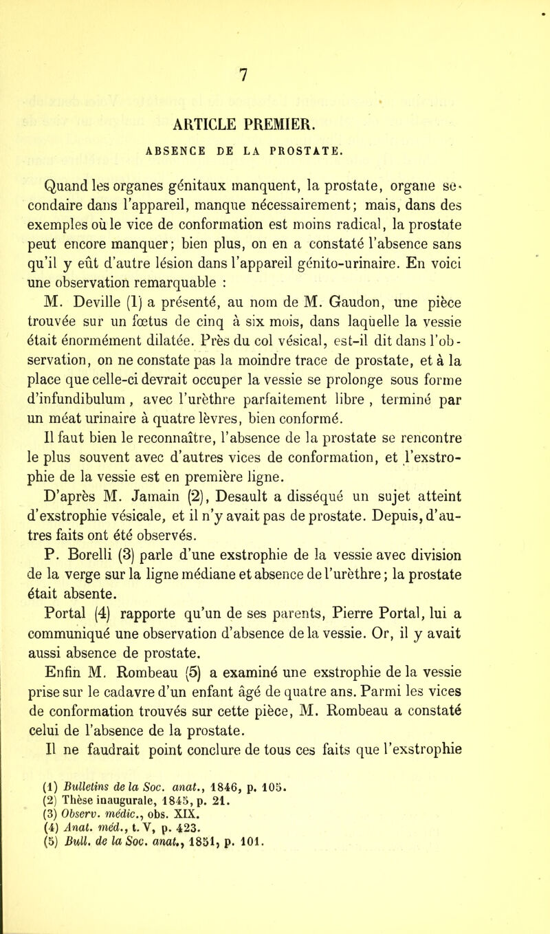 ARTICLE PREMIER. ABSENCE DE LA PROSTATE. Quand les organes génitaux manquent, la prostate, organe se* condaire dans l’appareil, manque nécessairement; mais, dans des exemples où le vice de conformation est moins radical, la prostate peut encore manquer; bien plus, on en a constaté l’absence sans qu’il y eût d’autre lésion dans l’appareil génito-urinaire. En voici une observation remarquable : M. Deville (1) a présenté, au nom de M. Gaudon, une pièce trouvée sur un fœtus de cinq à six mois, dans laqùelle la vessie était énormément dilatée. Près du col vésical, est-il dit dans l’ob- servation, on ne constate pas la moindre trace de prostate, et à la place que celle-ci devrait occuper la vessie se prolonge sous forme d’infundibulum, avec l’urèthre parfaitement libre , terminé par un méat urinaire à quatre lèvres, bien conformé. Il faut bien le reconnaître, l’absence de la prostate se rencontre le plus souvent avec d’autres vices de conformation, et l’exstro- phie de la vessie est en première ligne. D’après M. Jamain (2), Desault a disséqué un sujet atteint d’exstrophie vésicale, et il n’y avait pas de prostate. Depuis, d’au- tres faits ont été observés. P. Borelli (3) parle d’une exstrophie de la vessie avec division de la verge sur la ligne médiane et absence de l’urèthre ; la prostate était absente. Portai (4) rapporte qu’un de ses parents, Pierre Portai, lui a communiqué une observation d’absence delà vessie. Or, il y avait aussi absence de prostate. Enfin M. Rombeau (5) a examiné une exstrophie de la vessie prise sur le cadavre d’un enfant âgé de quatre ans. Parmi les vices de conformation trouvés sur cette pièce, M. Rombeau a constaté celui de l’absence de la prostate. Il ne faudrait point conclure de tous ces faits que l’exstrophie (1) Bulletins delà Soc. anat., 1846, p. 105. (2) Thèse inaugurale, 1845, p. 21. (3) Observ. médic., obs. XIX. (4) Anat. méd., t. Y, p. 423. (5) Bull. de la Soc. anaUy 1851, p. 101.