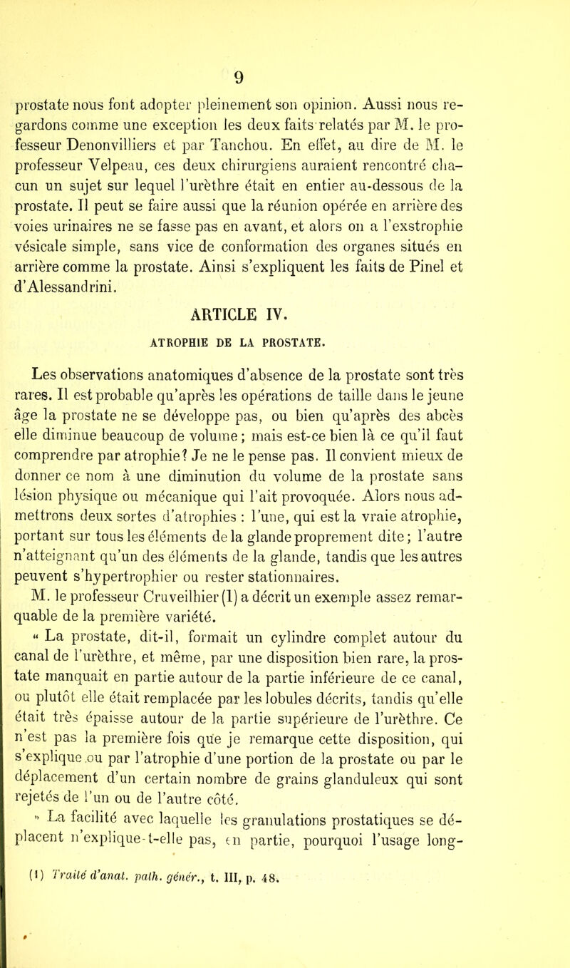 prostate nous font adopter pleinement son opinion. Aussi nous re- gardons comme une exception les deux faits relatés par M. le pro- fesseur Denonvilliers et par Tanchou. En effet, au dire de M. le professeur Velpeau, ces deux chirurgiens auraient rencontré cha- cun un sujet sur lequel l’urèthre était en entier au-dessous de la prostate. Il peut se faire aussi que la réunion opérée en arrière des voies urinaires ne se fasse pas en avant, et alors on a l’exstrophie vésicale simple, sans vice de conformation des organes situés en arrière comme la prostate. Ainsi s’expliquent les faits de Pinel et d’Alessandrini. ARTICLE IV. ATROPHIE DE LA PROSTATE, Les observations anatomiques d’absence de la prostate sont très rares. Il est probable qu’après les opérations de taille dans le jeune âge la prostate ne se développe pas, ou bien qu’après des abcès elle diminue beaucoup de volume ; mais est-ce bien là ce qu’il faut comprendre par atrophie? Je ne le pense pas. Il convient mieux de donner ce nom à une diminution du volume de la prostate sans lésion physique ou mécanique qui l’ait provoquée. Alors nous ad- mettrons deux sortes d'atrophies : l’une, qui est la vraie atrophie, portant sur tous les éléments de la glande proprement dite; l’autre n’atteignant qu’un des éléments de la glande, tandis que les autres peuvent s’hypertrophier ou rester stationnaires. M. le professeur Cruveilhier (1) a décrit un exemple assez remar- quable de la première variété. “ La prostate, dit-il, formait un cylindre complet autour du canal de l’urèthre, et même, par une disposition bien rare, la pros- tate manquait en partie autour de la partie inférieure de ce canal, ou plutôt elle était remplacée par les lobules décrits, tandis qu’elle était très épaisse autour de la partie supérieure de l’urèthre. Ce n est pas la première fois que je remarque cette disposition, qui s explique .ou par l’atrophie d’une portion de la prostate ou par le déplacement d’un certain nombre de grains glanduleux qui sont rejetés de l’un ou de l’autre côté. ” La facilité avec laquelle les granulations prostatiques se dé- placent n explique-t-elle pas, en partie, pourquoi l’usage long- (I) Traité d’anat. path. gêner., t. III, p. 48.