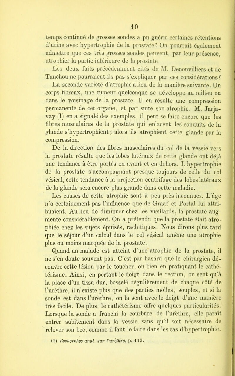 temps continué de grosses sondes a pu guérir certaines rétentions d’urine avec hypertrophie de la prostate 1 On pourrait également admettre que ces très grosses sondes peuvent, par leur présence, atrophier la partie inférieure de la prostate. Les deux faits précédemment cités de M. Denonvilliers et de Tanchoune pourraient-ils pas s’expliquer par ces considérations? La seconde variété d’atrophie a lieu de la manière suivante. Un corps fibreux, une tumeur quelconque se développe au milieu ou dans le voisinage de la prostate. Il en résulte une compression permanente de cet organe, et par suite son atrophie. M. Jarja- vay (1) en a signalé des exemples. Il peut se faire encore que les fibres musculaires de la prostate qui enlacent les conduits de la glande s’hypertrophient ; alors ils atrophient cette glande par la compression. De la direction des fibres musculaires du col de la vessie vers la prostate résulte que les lobes latéraux de cette glande ont déjà une tendance à être portés en avant et en dehors. L’hypertrophie de la prostate s’accompagnant presque toujours de celle du col vésical, cette tendance à la projection centrifuge des lobes latéraux de la glande sera encore plus grande dans cette maladie. Les causes de cette atrophie sont à peu près inconnues. L’âge n’a certainement pas l’influence que de Graaf et Portai lui attri- buaient. Au lieu de diminuer chez les vieillards, la prostate aug- mente considérablement. On a prétendu que la prostate était atro- phiée chez les sujets épuisés, rachitiques. Nous dirons plus tard que le séjour d’un calcul dans le col vésical amène une atrophie plus ou moins marquée de la prostate. Quand un malade est atteint d’une atrophie de la prostate, il ne s’en doute souvent pas. C’est par hasard que le chirurgien dé- couvre cette lésion par le toucher, ou bien en pratiquant le cathé- térisme. Ainsi, en portant le doigt dans le rectum, on sent qu’à la place d’un tissu dur, bosselé régulièrement de chaque côté de l’urèthre, il n’existe plus que des parties molles, souples, et si la sonde est dans l’urèthre, on la sent avec le doigt d’une manière très facile. De plus, le cathétérisme offre quelques particularités. Lorsque la sonde a franchi la courbure de l’urèthre, elle paraît entrer subitement dans la vessie sans qu’il soit nécessaire de relever son bec, comme il faut le faire dans les cas d’hypertrophie. (1) Recherches anat. sur l’urèthre, p. H3.
