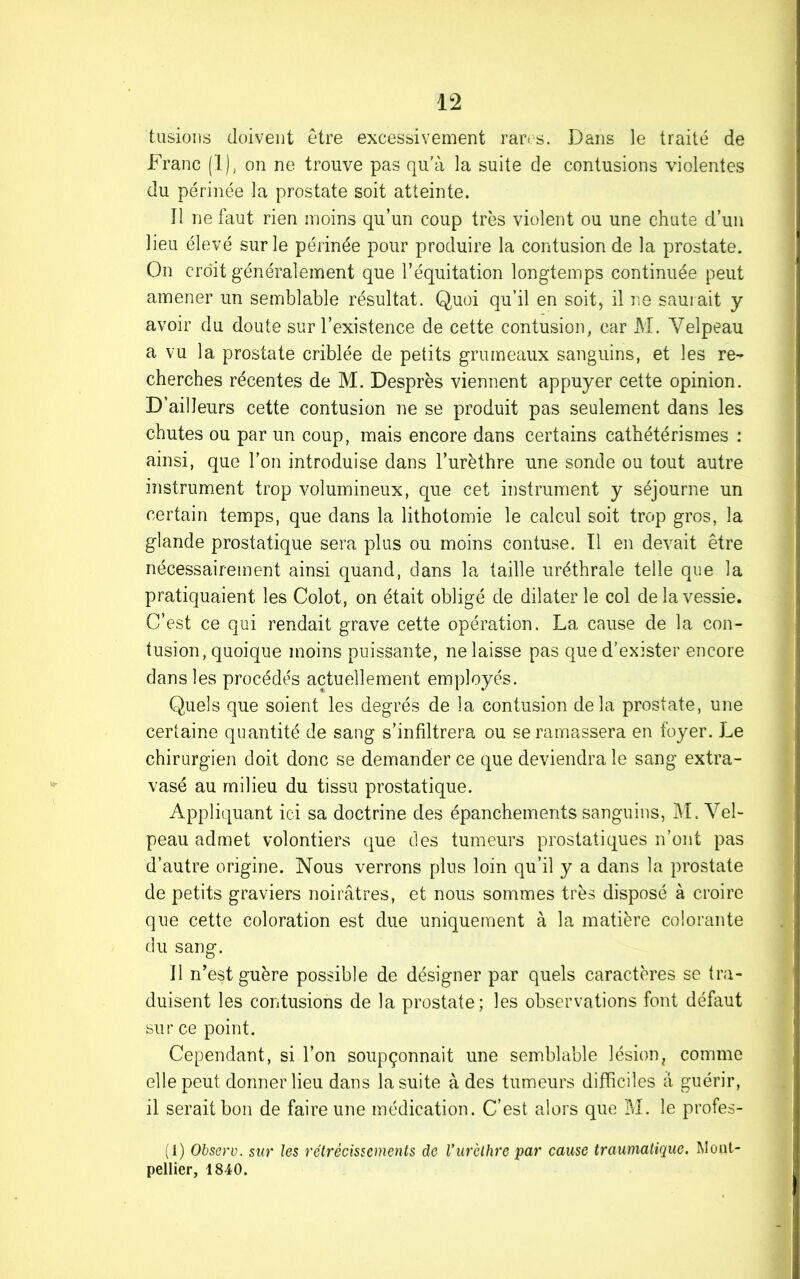 tusions doivent être excessivement rares. Dans le traité de Franc (1), on ne trouve pas qu'à la suite de contusions violentes du périnée la prostate soit atteinte. Il ne faut rien moins qu’un coup très violent ou une chute d’un lieu élevé sur le périnée pour produire la contusion de la prostate. On croit généralement que l’équitation longtemps continuée peut amener un semblable résultat. Quoi qu’il en soit, il ne saurait y avoir du doute sur l’existence de cette contusion, car M. Velpeau a vu la prostate criblée de petits grumeaux sanguins, et les re- cherches récentes de M. Desprès viennent appuyer cette opinion. D’ailleurs cette contusion ne se produit pas seulement dans les chutes ou par un coup, mais encore dans certains cathétérismes : ainsi, que l’on introduise dans l’urèthre une sonde ou tout autre instrument trop volumineux, que cet instrument y séjourne un certain temps, que dans la lithotomie le calcul soit trop gros, la glande prostatique sera plus ou moins contuse. II en devait être nécessairement ainsi quand, dans la taille uréthrale telle que la pratiquaient les Colot, on était obligé de dilater le col de la vessie. C’est ce qui rendait grave cette opération. La cause de la con- tusion, quoique moins puissante, ne laisse pas que d’exister encore dans les procédés actuellement employés. Quels que soient les degrés de la contusion delà prostate, une certaine quantité de sang s’infiltrera ou se ramassera en foyer. Le chirurgien doit donc se demander ce que deviendra le sang extra- vasé au milieu du tissu prostatique. Appliquant ici sa doctrine des épanchements sanguins, M. Vel- peau admet volontiers que des tumeurs prostatiques n’ont pas d’autre origine. Nous verrons plus loin qu’il y a dans la prostate de petits graviers noirâtres, et nous sommes très disposé à croire que cette coloration est due uniquement à la matière colorante du sang. Il n’est guère possible de désigner par quels caractères se tra- duisent les contusions de la prostate; les observations font défaut sur ce point. Cependant, si l’on soupçonnait une semblable lésion, comme elle peut donner lieu dans la suite à des tumeurs difficiles à guérir, il serait bon de faire une médication. C’est, alors que M. le profes- (1) Observ. sur les rétrécissements de Vurèthre par cause traumatique. Mont- pellier, 1840.
