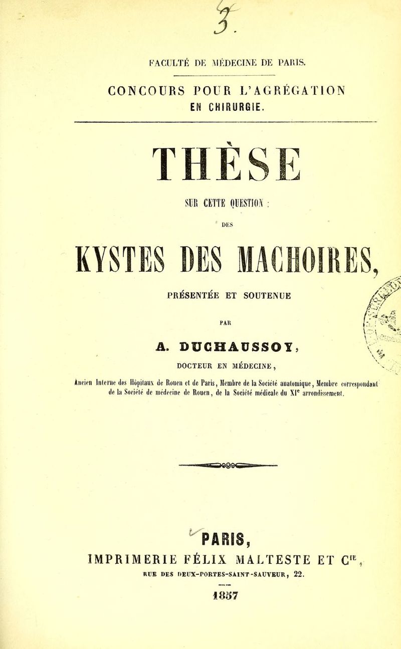 FACULTÉ DE MÉDECINE DE PARIS. CONCOURS POUR L’AGRÉGATION EN CHIRURGIE. SUR CETTE QUESTION KYSTES DES MACHOIRES, PRESENTEE ET SOUTENUE A. DDGHAUSSOÏ) DOCTEUR EN MEDECINE, Ancien Interne des Hôpitaux de Rouen et de Paris, Membre de la Société anatomique, Membre correspondant de la Société de médecine de Rouen, de la Société médicale du XIe arrondissement, ^PARIS, IMPRIMERIE FÉLIX MALTESTE ET C,E, RUE DES DEUX-PORTES-SAINT-SAUVEUR, 22.