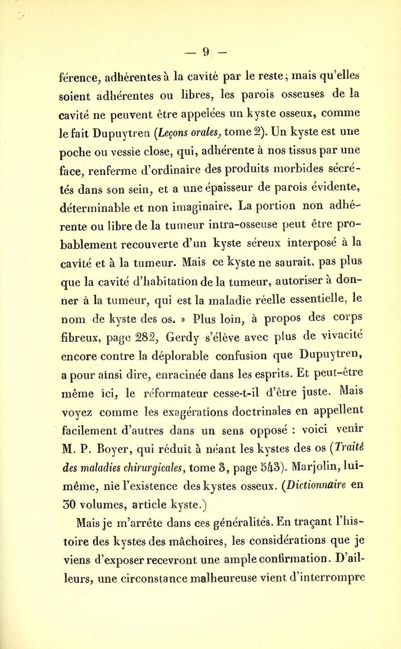 férence, adhérentes à la cavité par le reste; mais qu’elles soient adhérentes ou libres, les parois osseuses de la cavité ne peuvent être appelées un kyste osseux, comme le fait Dupuytren (Leçons orales, tome 2). Un kyste est une poche ou vessie close, qui, adhérente à nos tissus par une face, renferme d’ordinaire des produits morbides sécré- tés dans son sein, et a une épaisseur de parois évidente, déterminable et non imaginaire. La portion non adhé- rente ou libre de la tumeur intra-osseuse peut être pro- bablement recouverte d’un kyste séreux interposé à la cavité et à la tumeur. Mais ce kyste ne saurait, pas plus que la cavité d’habitation de la tumeur, autoriser à don- ner à la tumeur, qui est la maladie réelle essentielle, le nom de kyste des os. » Plus loin, à propos des corps fibreux, page 28â, Gerdy s’élève avec plus de vivacité encore contre la déplorable confusion que Dupuytren, a pour ainsi dire, enracinée dans les esprits. Et peut-être même ici, le réformateur cesse-t-il d’être juste. Mais voyez comme les exagérations doctrinales en appellent facilement d’autres dans un sens opposé : voici venir M. P. Boyer, qui réduit à néant les kystes des os (Traité des maladies chirurgicales, tome 3, page 513). Marjolin, lui- même, nie l’existence des kystes osseux. (Dictionnaire en 30 volumes, article kyste.) Mais je m’arrête dans ces généralités. En traçant l’his- toire des kystes des mâchoires, les considérations que je viens d’exposer recevront une ample confirmation. D’ail- leurs, une circonstance malheureuse vient d’interrompre