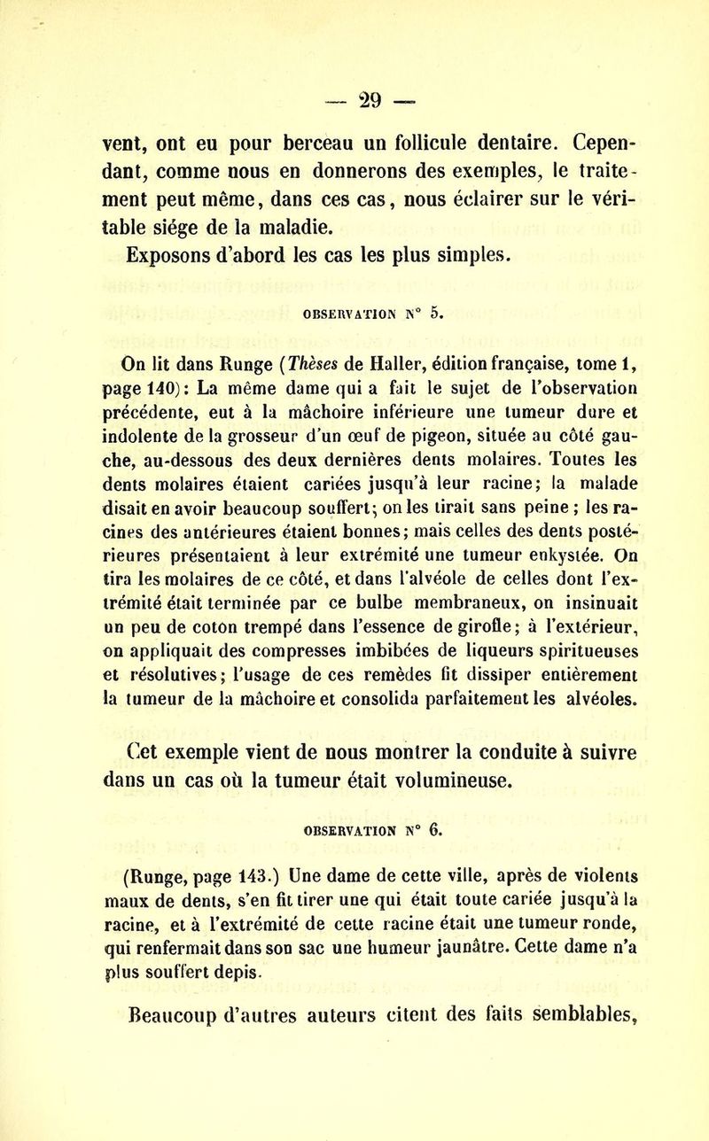 vent, ont eu pour berceau un follicule dentaire. Cepen- dant, comme nous en donnerons des exemples, le traite- ment peut même, dans ces cas, nous éclairer sur le véri- table siège de la maladie. Exposons d’abord les cas les plus simples. OBSERVATION IN* 5. On lit dans Runge ( Thèses de Haller, édition française, tome 1, page 140): La même dame qui a fait le sujet de l'observation précédente, eut à la mâchoire inférieure une tumeur dure et indolente de la grosseur d’un œuf de pigeon, située au côté gau- che, au-dessous des deux dernières dents molaires. Toutes les dents molaires étaient cariées jusqu’à leur racine; la malade disait en avoir beaucoup souffert; on les lirait sans peine ; les ra- cines des antérieures étaient bonnes; mais celles des dents posté- rieures présentaient à leur extrémité une tumeur enkystée. On tira les molaires de ce côté, et dans l’alvéole de celles dont l’ex- trémité était terminée par ce bulbe membraneux, on insinuait un peu de cotôn trempé dans l’essence de girofle; à l’extérieur, on appliquait des compresses imbibées de liqueurs spiritueuses et résolutives ; l’usage de ces remèdes fit dissiper entièrement la tumeur de la mâchoire et consolida parfaitement les alvéoles. Cet exemple vient de nous montrer la conduite à suivre dans un cas où la tumeur était volumineuse. OBSERVATION N° 6. (Runge, page 143.) Une dame de cette ville, après de violents maux de dents, s’en fit tirer une qui était toute cariée jusqu’à la racine, et à l’extrémité de cette racine était une tumeur ronde, qui renfermait dans son sac une humeur jaunâtre. Cette dame n’a plus souffert depis. Beaucoup d’autres auteurs citent des faits semblables,