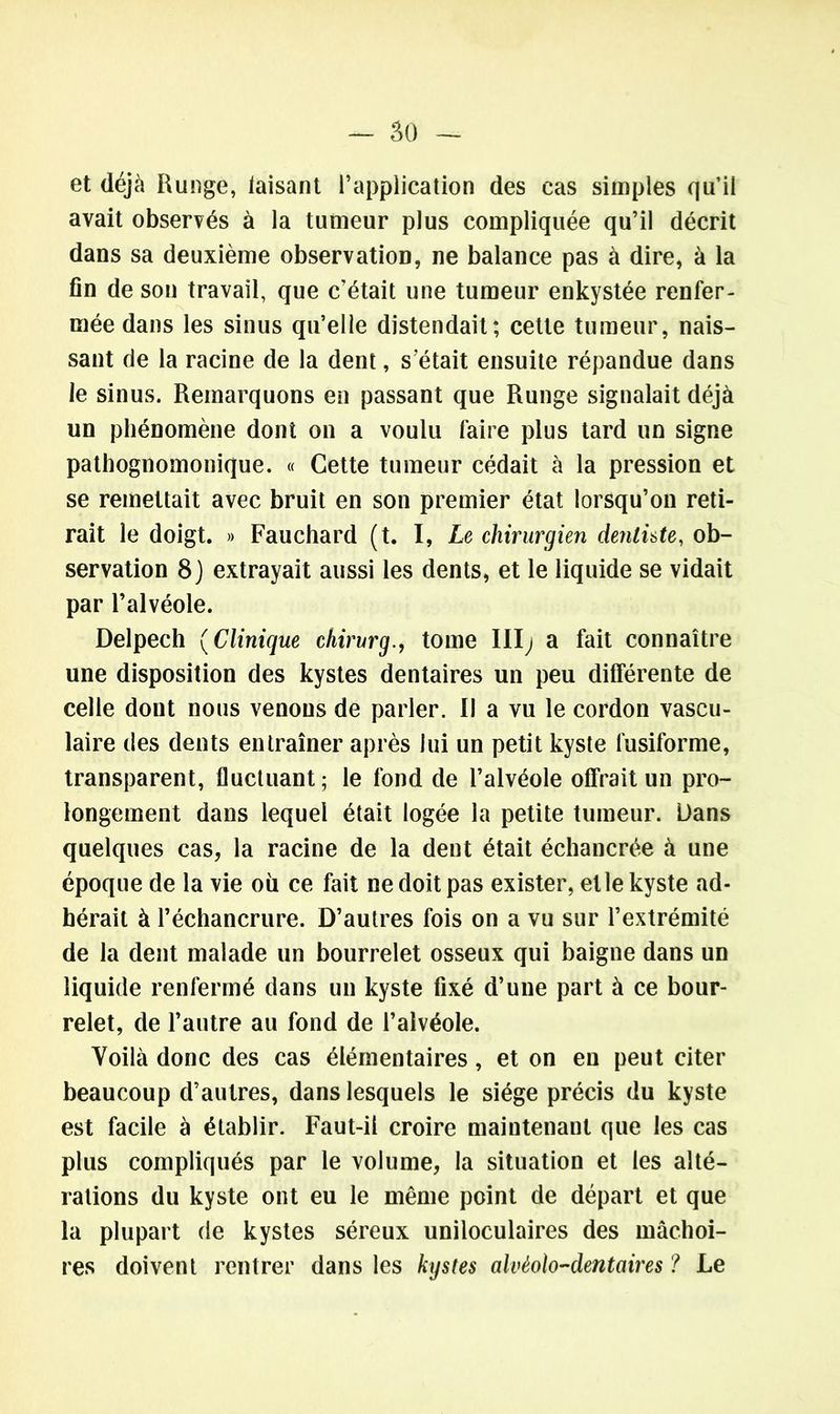 et déjà Runge, taisant l’application des cas simples qu’il avait observés à la tumeur plus compliquée qu’il décrit dans sa deuxième observation, ne balance pas à dire, à la fin de son travail, que c’était une tumeur enkystée renfer- mée dans les sinus qu’elle distendait; cette tumeur, nais- sant de la racine de la dent, s était ensuite répandue dans le sinus. Remarquons en passant que Runge signalait déjà un phénomène dont on a voulu faire plus tard un signe pathognomonique. « Cette tumeur cédait à la pression et se remettait avec bruit en son premier état lorsqu’on reti- rait le doigt. » Fauchard (t. I, Le chirurgien dentüte, ob- servation 8} extrayait aussi les dents, et le liquide se vidait par l’alvéole. Delpech (Clinique ehirurgtome III^ a fait connaître une disposition des kystes dentaires un peu différente de celle dont nous venons de parler. Il a vu le cordon vascu- laire des dents entraîner après lui un petit kyste fusiforme, transparent, fluctuant; le fond de l’alvéole offrait un pro- longement dans lequel était logée la petite tumeur. Dans quelques cas, la racine de la dent était échancrée à une époque de la vie où ce fait ne doit pas exister, elle kyste ad- hérait à l’échancrure. D’autres fois on a vu sur l’extrémité de la dent malade un bourrelet osseux qui baigne dans un liquide renfermé dans un kyste fixé d’une part à ce bour- relet, de l’autre au fond de l’alvéole. Voilà donc des cas élémentaires, et on en peut citer beaucoup d’autres, dans lesquels le siège précis du kyste est facile à établir. Faut-il croire maintenant que les cas plus compliqués par le volume, la situation et les alté- rations du kyste ont eu le même point de départ et que la plupart de kystes séreux uniloculaires des mâchoi- res doivent rentrer dans les kystes alvéolo-dentaires ? Le