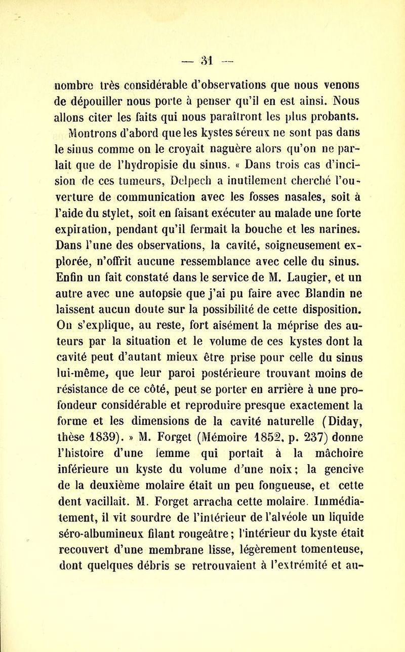 nombre très considérable d’observations que nous venons de dépouiller nous porte à penser qu’il en est ainsi. Nous allons citer les faits qui nous paraîtront les plus probants. Montrons d’abord que les kystes séreux ne sont pas dans le sinus comme on le croyait naguère alors qu’on ne par- lait que de l’hydropisie du sinus. « Dans trois cas d’inci- sion de ces tumeurs, Delpech a inutilement cherché l’ou- verture de communication avec les fosses nasales, soit à l’aide du stylet, soit en faisant exécuter au malade une forte expiration, pendant qu’il fermait la bouche et les narines. Dans l’une des observations, la cavité, soigneusement ex- plorée, n’offrit aucune ressemblance avec celle du sinus. Enfin un fait constaté dans le service de M. Laugier, et un autre avec une autopsie que j’ai pu faire avec Blandin ne laissent aucun doute sur la possibilité de cette disposition. On s’explique, au reste, fort aisément la méprise des au- teurs par la situation et le volume de ces kystes dont la cavité peut d’autant mieux être prise pour celle du sinus lui-même, que leur paroi postérieure trouvant moins de résistance de ce côté, peut se porter eu arrière à une pro- fondeur considérable et reproduire presque exactement la forme et les dimensions de la cavité naturelle (Diday, thèse 1839). » M. Forget (Mémoire 1852, p. 237) donne l’histoire d’une iemme qui portait à la mâchoire inférieure un kyste du volume d’une noix; la gencive de la deuxième molaire était un peu fongueuse, et cette dent vacillait. M. Forget arracha cette molaire. Immédia- tement, il vit sourdre de l’intérieur de l’alvéole un liquide séro-albumineux filant rougeâtre; l'intérieur du kyste était recouvert d’une membrane lisse, légèrement tomenteuse, dont quelques débris se retrouvaient à l’extrémité et au-