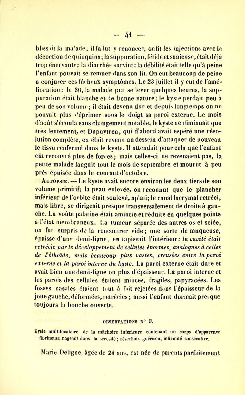 blissnitla ma'ade; ilfa’lut y renoncer, on fil les injections avec la décoction de quinquina; la suppuration, fétide et sanieuse, était déjà trop énervante; la diarrhée survint; la débilité était telle qu’à peine l’enfant pouvait se remuer dans son lit. On eut beaucoup de peine à conjurer ces fâcheux symptômes. Le 23 juillet il y eut de l'amé- lioration; le 30, la malade put se lever quelques heures, la sup- puration était blanche et de benne nature; le kyste perdait peu à peu de son volume; il était devenu dur et depuis longtemps on ne pouvait plus déprimer sous le doigt sa paroi externe. Le mois d’août s’écoula sans changement notable, lekyste ne diminuait que très lentement, et Dupuytren, qui d’abord avait espéré une réso- lution complète, en était revenu au dessein d’attaquer de nouveau le tissu renfermé dans le kyste. Il attendait pour cela que l’enfant eût recouvré plus de forces; mais celles-ci ne revenaient pas, la petite malade languit tout le mois de septembre et mourut à peu près épuisée dans le courant d’octobre. Autopsie. — Le kyste avait encore environ les deux tiers de son volume primitif; la peau enlevée, on reconnut que le plancher inférieur de l’orbite était soulevé, aplati; le canal lacrymal rétréci, mais libre, se dirigeait presque transversalement de droite à gau- che. La voûte palatine était amincie et réduite en quelques points à l’état membraneux. La tumeur séparée des autres os et sciée, on fut surpris de la rencontrer vide; une sorte de muqueuse, épaisse d’une demi-ligne, en tapissait l’intérieur: La cavité était rétrécie par Le développement de cellules énormes, analogues à celles de l'èthoïde, mais beaucoup plus vastes, creusées entre la paroi externe et la paroi interne du kyste. La paroi externe était dure et avait bien une demi-ligne ou plus d’épaisseur. La paroi interne et les parois des cellules étaient minces, fragiles, papyracées. Les fosses nasales étaient tout à fait rejetées dans l’épaisseur de la joue gauche,déformées,rétrécies; aussi l’enfant dormait presque toujours la bouche ouverte. OBSERVATIONS N® 9. Kyste multiloculaire de la mâchoire inférieure contenant un corps d'apparence fibrineuse nageant dans la sérosité; résection, guérison, infirmité consécutive. Marie Deligne, âgée de 24 ans, est née de parents parfaitement