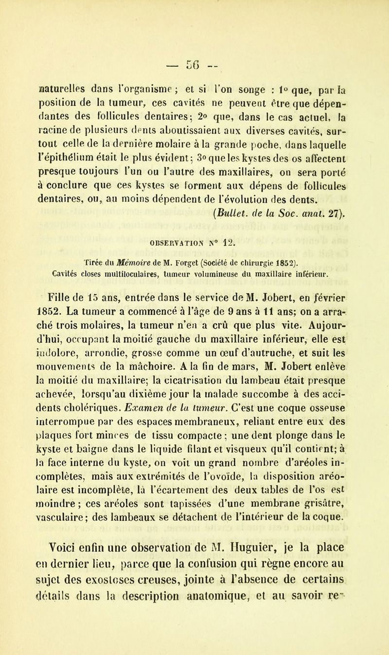 naturelles dans l’organisme ; et si l’on songe : que, par la position de la tumeur, ces cavités ne peuvent être que dépen- dantes des follicules dentaires; 2<> que, dans le cas actuel, la racine de plusieurs dents aboutissaient aux diverses cavités, sur- tout celle de la dernière molaire à la grande poche, dans laquelle l’épithélium était le plus évident; 3<> que les kystes des os affectent presque toujours l’un ou l’autre des maxillaires, on sera porté à conclure que ces kystes se forment aux dépens de follicules dentaires, ou, au moins dépendent de l’évolution des dents. (Bullet. de la Soc. anal. 27). OBSERVATION N° 12. Tirée du Mémoire de M. Forget (Société de chirurgie 1852). Cavités closes multiloculaires, tumeur volumineuse du maxillaire inférieur. Fille de 15 ans, entrée dans le service deM. Jobert, en février 1852. La tumeur a commencé à l’âge de 9 ans à 11 ans; on a arra- ché trois molaires, la tumeur n’eu a crû que plus vite. Aujour- d’hui, occupant la moitié gauche du maxillaire inférieur, elle est indolore, arrondie, grosse comme un œuf d’autruche, et suit les mouvements de la mâchoire. A la fin de mars, M. Jobert enlève la moitié du maxillaire; la cicatrisation du lambeau était presque achevée, lorsqu’au dixième jour la malade succombe à des acci- dents cholériques. Examen de la lumeur. C’est une coque osseuse interrompue par des espaces membraneux, reliant entre eux des plaques fort minces de tissu compacte ; une dent plonge dans le kyste et baigne dans le liquide filant et visqueux qu’il contient; à la face interne du kyste, on voit un grand nombre d’aréoles in- complètes, mais aux extrémités de l’ovoïde, la disposition aréo- laire est incomplète, là l’écartement des deux tables de l’os est moindre ; ces aréoles sont tapissées d’une membrane grisâtre, vasculaire; des lambeaux se détachent de l’intérieur de la coque. Voici enfin une observation de M. Iluguier, je la place en dernier lieu, parce que la confusion qui règne encore au sujet des exostoses creuses, jointe à l’absence de certains détails dans la description anatomique, et au savoir re~