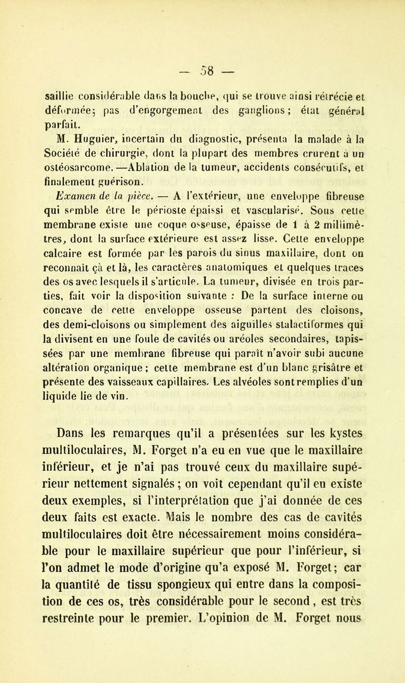 saillie considérable dans la bouche, qui se trouve ainsi rétrécie et déformée5 pas d’engorgement des ganglions; état général parfait. M. Huguier, incertain du diagnostic, présenta la malade à la Société de chirurgie, dont la plupart des membres crurent a un ostéosarcome.—Ablation de la tumeur, accidents consécutifs, et finalement guérison. Examen de la pièce. — A l’extérieur, une enveloppe fibreuse qui semble être le périoste épaissi et vascularisé. Sous cette membrane existe une coque osseuse, épaisse de 1 à 2 millimè- tres, dont la surface extérieure est assez lisse. Cette enveloppe calcaire est formée par les parois du sinus maxillaire, dont on reconnaît çà et là, les caractères anatomiques et quelques traces des os avec lesquels il s’articule. La tumeur, divisée en trois par- ties, fait voir la disposition suivante : De la surface interne ou concave de cette enveloppe osseuse partent des cloisons, des demi-cloisons ou simplement des aiguilles stalactiformes qui la divisent en une foule de cavités ou aréoles secondaires, tapis- sées par une membrane fibreuse qui paraît n’avoir subi aucune altération organique; cette membrane est d’un blanc grisâtre et présente des vaisseaux capillaires. Les alvéoles sont remplies d’un liquide lie de vin. Dans les remarques qu’il a présentées sur les kystes multiloculaires, M. Forget n’a eu en vue que le maxillaire inférieur, et je n’ai pas trouvé ceux du maxillaire supé- rieur nettement signalés ; on voit cependant qu’il eu existe deux exemples, si l’interprétation que j’ai donnée de ces deux faits est exacte. Mais le nombre des cas de cavités multiloculaires doit être nécessairement moins considéra- ble pour le maxillaire supérieur que pour l’inférieur, si l’on admet le mode d’origine qu’a exposé M. Forget; car la quantilé de tissu spongieux qui entre dans la composi- tion de ces os, très considérable pour le second, est très restreinte pour le premier. L’opinion de M. Forget nous